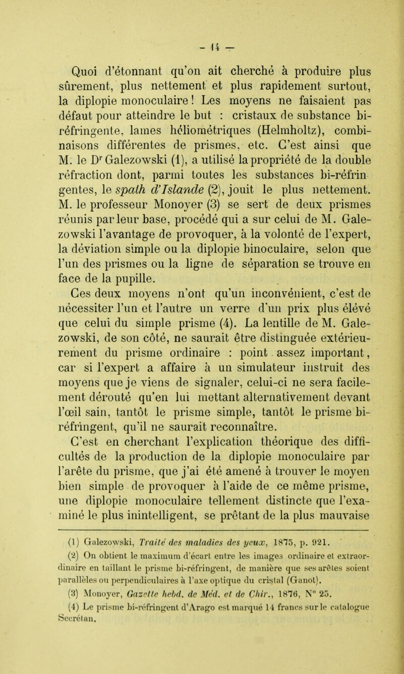 Quoi d'étonnant qu'on ait cherché à produire plus sûrement, pkis nettement et plus rapidement surtout, la diplopie monoculaire ! Les moyens ne faisaient pas défaut pour atteindre le but : cristaux de substance bi- réfringente, lames hcliométriques (Helmholtz), combi- naisons différentes de prismes, etc. C'est ainsi que M. le D Galezowski (1), a utiUsé la propriété de la double réfraction dont, parmi toutes les substances bi-réfrin génies, le spath d'Islande (2), pmt le plus nettement. M. le professeur Monoyer (3) se sert de deux prismes réunis parleur base, procédé qui a sur celui de M. Gale- zowski l'avantage de provoquer, à la volonté de l'expert, la déviation simple ou la diplopie binoculaire, selon que l'un des prismes ou la ligne de séparation se trouve en face de la pupille. Ces deux moyens n'ont qu'un inconvénient, c'est de nécessiter l'un et l'autre un verre d'un prix plus élévé que celui du simple prisme (4). La lentille de M. Gale- zowski, de son côté, ne saurait être distmguée extérieu- rement du prisme ordinaire : point assez important, car si l'expert a affaire à un simulateur instruit des moyens que je viens de signaler, celui-ci ne sera facile- ment dérouté qu'en lui mettant alternativement devant l'œil sain, tantôt le prisme simple, tantôt le prisme bi- réfringent, qu'il ne saurait reconnaître. C'est en cherchant l'explication théorique des diffi- cultés de la production de la diplopie monoculaire par l'arête du prisme, que j'ai été amené à trouver le moyen bien simple de provoquer à l'aide de ce même prisme, une diplopie monoculaire tellement distincte que l'exa- miné le plus inintelligent, se prêtant de la plus mauvaise (1) Galezowski, Traité des maladies des yeux, 1875, p. 921. (2) On obtient le maximum d'écart entre les images ordinaire et extraor- dinaire en taillant le prisme bi-réfringent, de manière que ses arêtes soient l)arallèles ou perpendiculaires à l'axe optique du cristal (Ganot). (3) Monoyer, Gazette hehd. de Méd. et de dur., 1876, N 25. (4) Le prisme bi-réfringent d'Arago est marqué 14 francs sur le catalogue Sccrétan.