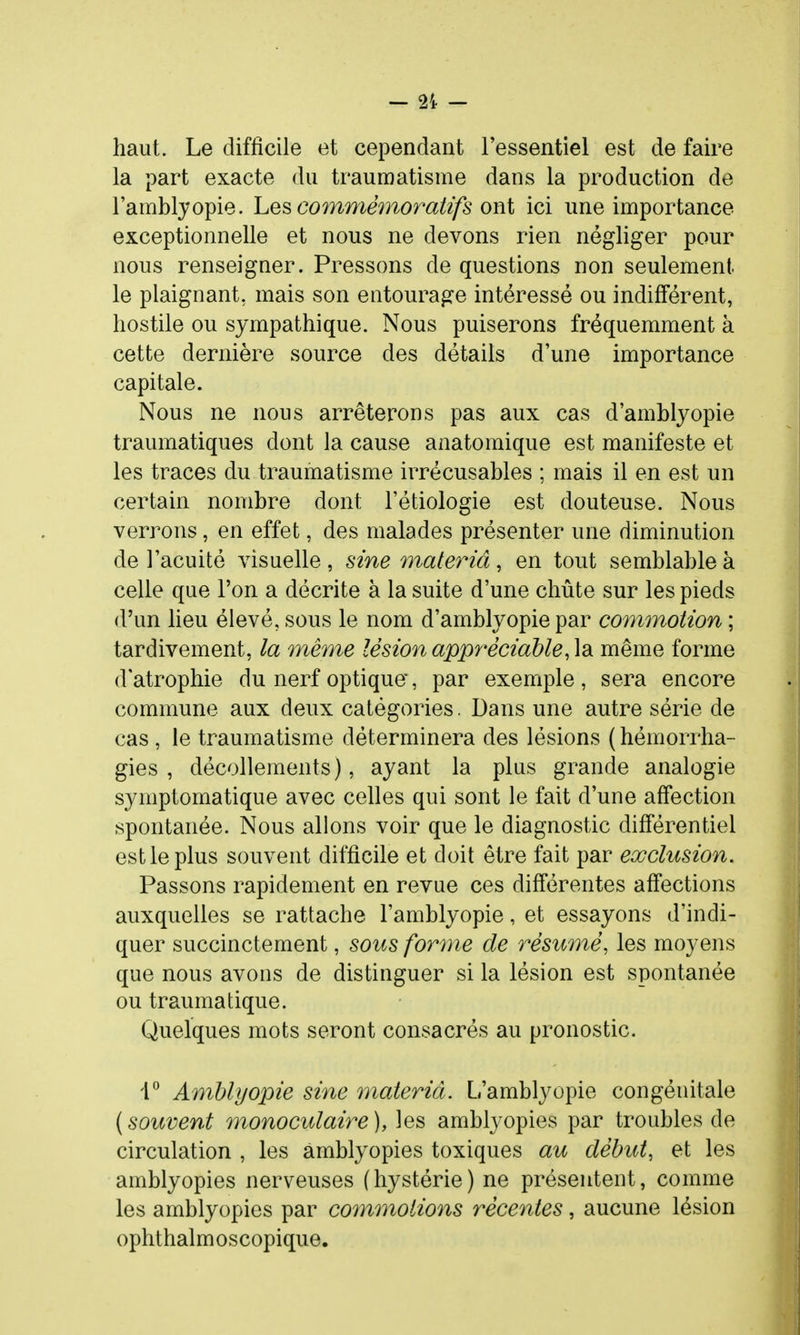 haut. Le difficile et cependant l'essentiel est de faire la part exacte du traumatisme dans la production de l'amblyopie. Les cofnnmnoratifs ont ici une importance exceptionnelle et nous ne devons rien négliger pour nous renseigner. Pressons de questions non seulement le plaignant, mais son entourage intéressé ou indifférent, hostile ou sympathique. Nous puiserons fréquemment à cette dernière source des détails d'une importance capitale. Nous ne nous arrêterons pas aux cas d'amblyopie traumatiques dont la cause anatomique est manifeste et les traces du traumatisme irrécusables ; mais il en est un certain nombre dont l'étiologie est douteuse. Nous verrons, en effet, des malades présenter une diminution de l'acuité visuelle , sine maleriâ, en tout semblable à celle que l'on a décrite à la suite d'une chute sur les pieds d'un lieu élevé, sous le nom d'amblyopie par commotion ; tardivement, la même lésion appréciable, la même forme d'atrophie du nerf optique, par exemple, sera encore commune aux deux catégories. Dans une autre série de cas , le traumatisme déterminera des lésions ( hémorrha- gies , décollements), ayant la plus grande analogie symptomatique avec celles qui sont le fait d'une affection spontanée. Nous allons voir que le diagnostic différentiel est le plus souvent difficile et doit être fait par exclusion. Passons rapidement en revue ces différentes affections auxquelles se rattache l'amblyopie, et essayons d'indi- quer succinctement, sous for^ne de résumé, les moyens que nous avons de distinguer si la lésion est spontanée ou traumatique. Quelques mots seront consacrés au pronostic. 4° Amblyopie sine materiâ. L'amblyopie congénitale {souvent monoculaire), les amblyopies par troubles de circulation , les amblyopies toxiques au début, et les amblyopies nerveuses (hystérie) ne présentent, comme les amblyopies par coinmotions récentes, aucune lésion ophthalmoscopique.
