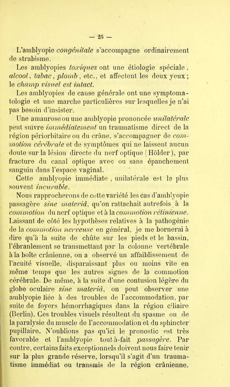 L'amblyopie congénitale s'accompagne ordinairement de strabisme. Les amblyopies toxiques ont une étiologie spéciale, alcool, tabac, plomb , etc., et affectent les deux yeux; le champ visuel est intact. Les amblyopies de cause générale ont une symptoma- tologie et une marche particulières sur lesquelles je n'ai pas besoin d'insister. Une amauroseou une amblyopie prononcée unilatérale peut suivre immédiatement un traumatisme direct de la région périorbitaire ou du crâne, s'accompagner de com- motion cérébrale et de symptômes qui ne laissent aucun doute sur la lésion directe du nerf optique (Hôlder), par fracture du canal optique avec ou sans épanchement sanguin dans l'espace vaginal. Cette amblyopie immédiate , unilatérale est le plus souvent incurable. Nous rapprocherons de c«tte variété les cas d'amblyopie passagère sine materiâ, qu'on rattachait autrefois à la commotion du nerf optique et à la commotion 7'étinienne. Laissant de côté les hypothèses relatives à la pathogénie de la commotion nerveuse en général, je me bornerai à dire qu'à la suite de chute sur les pieds et le bassin, l'ébranlement se transmettant par la colonne vertébrale à la boîte crânienne, on a observé un affaiblissement de l'acuité visuelle, disparaissant plus ou moins vite en même temps que les autres signes de la commotion cérébrale. De même, à la suite d'une contusion légère du globe oculaire sine materiâ, on peut observer une amblyopie liée à des troubles de l'accommodation, par suite de foyers hémorrhagiques dans la région ciUaire (Berlin). Ces troubles visuels résultent du spasme ou de la paralysie du muscle de l'accommodation et du sphincter pupillaire. N'oublions pas qu'ici le pronostic est très favorable et l'amblyopie toutà-fait passagère. Par contre, certains faits exceptionnels doivent nous faire tenir sur la plus grande réserve, lorsqu'il s'agit d'un trauma- tisme immédiat ou transmis de la région crânienne.