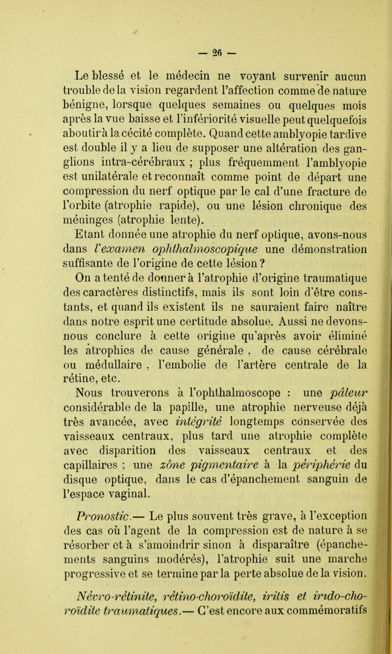 Le blessé et le médecin ne Yoys.nl survenir aucun trouble de la vision regardent l'affection comme de nature bénigne, lorsque quelques semaines ou quelques mois après la vue baisse et l'infériorité visuelle peut quelquefois aboutira la cécité complète. Quand cette amblyopie tardive est double il y a lieu de supposer une altération des gan- glions intra-cérébraux ; plus fréquemment l'amblyopie est unilatérale et reconnaît comme point de départ une compression du nerf optique par le cal d'une fracture de l'orbite (atrophie rapide), ou une lésion chronique des méninges (atrophie lente). Etant donnée une atrophie du nerf optique, avons-nous dans Vexamen ophihahnoscopique une démonstration suffisante de l'origine de cette lésion? On a tenté de donnera l'atrophie d'origine traumatique des caractères distinctifs, mais ils sont loin d'être cons- tants, et quand ils existent ils ne sauraient faire naître dans notre esprit une certitude absolue. Aussi ne devons- nous conclure à cette origine qu'après avoir éliminé les atrophies de cause générale . de cause cérébrale ou médullaire , l'embolie de l'artère centrale de la rétine, etc. Nous trouverons à l'ophthalmoscope : une pâleur considérable de la papille, une atrophie nerveuse déjà très avancée, avec intégrité longtemps conservée des vaisseaux centraux, plus tard une atrophie complète avec disparition des vaisseaux centraux et des capillaires ; une zone pigmentaire à la périphérie du disque optique, dans le cas d'épanchement sanguin de l'espace vaginal. Pronostic.— Le plus souvent très grave, à l'exception des cas où l'agent de la compression est de nature à se résorber et à s'amoindrir sinon à disparaître (épanche- ments sanguins modérés), l'atrophie suit une marche progressive et se termine par la perte absolue de la vision. Névro-rétinite, rétino-choroïdite, iritis et irido-cho- roïdite traumatiques.— C'est encore aux commémoratifs