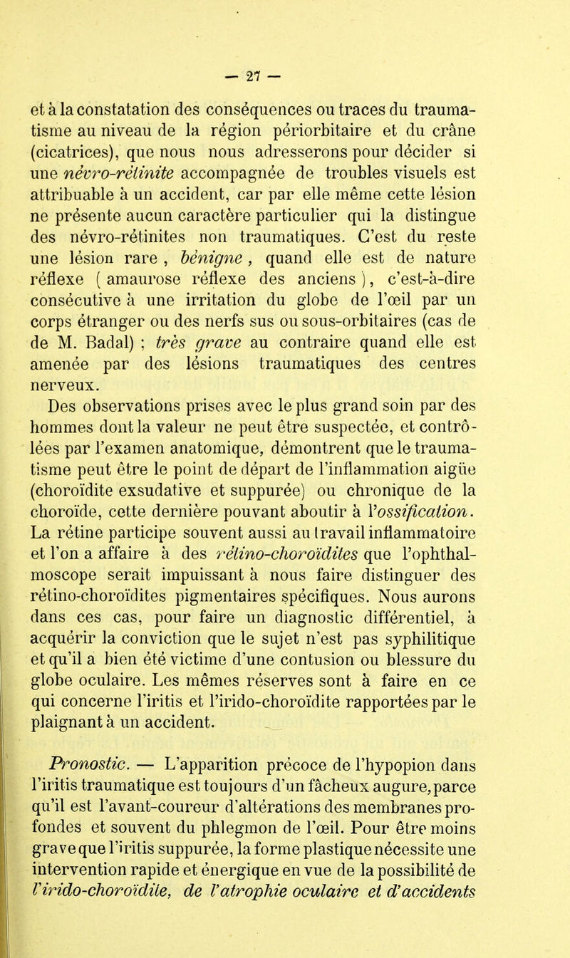 et à la constatation des conséquences ou traces du trauma- tisme au niveau de la région périorbitaire et du crâne (cicatrices), que nous nous adresserons pour décider si une nèvro-rètinite accompagnée de troubles visuels est attribuable à un accident, car par elle même cette lésion ne présente aucun caractère particulier qui la distingue des névro-rétinites non traumatiques. C'est du reste une lésion rare , bénigne , quand elle est de nature réflexe ( amaurose réflexe des anciens ), c'est-à-dire consécutive à une irritation du globe de l'œil par un corps étranger ou des nerfs sus ou sous-orbitaires (cas de de M. Badal) ; très grave au contraire quand elle est amenée par des lésions traumatiques des centres nerveux. Des observations prises avec le plus grand soin par des hommes dont la valeur ne peut être suspectée, et contrô- lées par l'examen anatomique, démontrent que le trauma- tisme peut être le point de départ de l'inflammation aigiie (choroïdite exsudative et suppurée) ou chronique de la choroïde, cette dernière pouvant aboutir à Vossification. La rétine participe souvent aussi au travail inflammatoire et l'on a affaire à des rétino-choroïdites que l'ophthal- moscope serait impuissant à nous faire distinguer des rétino-choroïdites pigmentaires spécifiques. Nous aurons dans ces cas, pour faire un diagnostic différentiel, à acquérir la conviction que le sujet n'est pas syphilitique et qu'il a bien été victime d'une contusion ou blessure du globe oculaire. Les mêmes réserves sont à faire en ce qui concerne l'iritis et l'irido-choroïdite rapportées par le plaignant à un accident. ^ Pronostic. — L'apparition précoce de l'hypopion dans l'iritis traumatique est toujours d'un fâcheux augure,parce qu'il est Favant-coureur d'altérations des membranes pro- fondes et souvent du phlegmon de l'œil. Pour être moins grave que l'iritis suppurée, la forme plastique nécessite une intervention rapide et énergique en vue de la possibihté de rirido-choroïdite, de l'atrophie oculaire et d'accidents