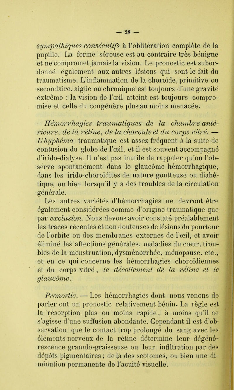 sympathiques consécutifs à l'oblitération complète de la pupille. La forme séreuse est au contraire très bénigne et ne compromet jamais la vision. Le pronostic est subor- donné également aux autres lésions qui sont le fait du traumatisme. L'inflammation de la choroïde, primitive ou secondaire, aigiie ou chronique est toujours d'une gravité extrême : la vision de l'œil atteint est toujours compro- mise et celle du congénère plus au moins menacée. Hèmor7%agies iraumatiques de la chambre anté- rieure, de la rétine, de la choroïde et du corps vitré. — Uhyphéma traumatique est assez fréquent à la suite de contusion du globe de l'œil, et il est souvent accompagné d'iî ido-dialyse. Il n'est pas inutile de rappeler qu'on l'ob- serve spontanément dans le glaucome hémorrhagique, dans les irido-choroïdites de nature goutteuse ou diabé- tique, ou bien lorsqu'il y a des troubles de la circulation générale. Les autres variétés d'hémorrhagies ne devront être également considérées comme d'origine traumatique que par exclusion. Nous devons avoir constaté préalablement les traces récentes et non douteuses de lésions du pourtour de l'orbite ou des membranes externes de l'œil, et avoir éliminé les affections générales, maladies du cœur, trou- bles delà menstruation,dysménorrhée, ménopause, etc., et en ce qui concerne les hémorrhagies choroïdiennes et du corps vitré, le décollement de la rétine et le glaucome. Pronostic. — Les hémorrhagies dont nous venons de parler ont un pronostic relativement bénin. La règle est la résorption plus ou moins rapide, à moins qu'il ne s'agisse d'une suffusion abondante. Cependant il est d'ob- servation que le contact trop prolongé du sang avec les éléments nerveux de la rétine détermine leur dégéné- rescence granulo-graisseuse ou leur infiltration par des dépôts pigmentaires ; delà des scotomes, ou bien une di- minution permanente de l'acuité visuelle.