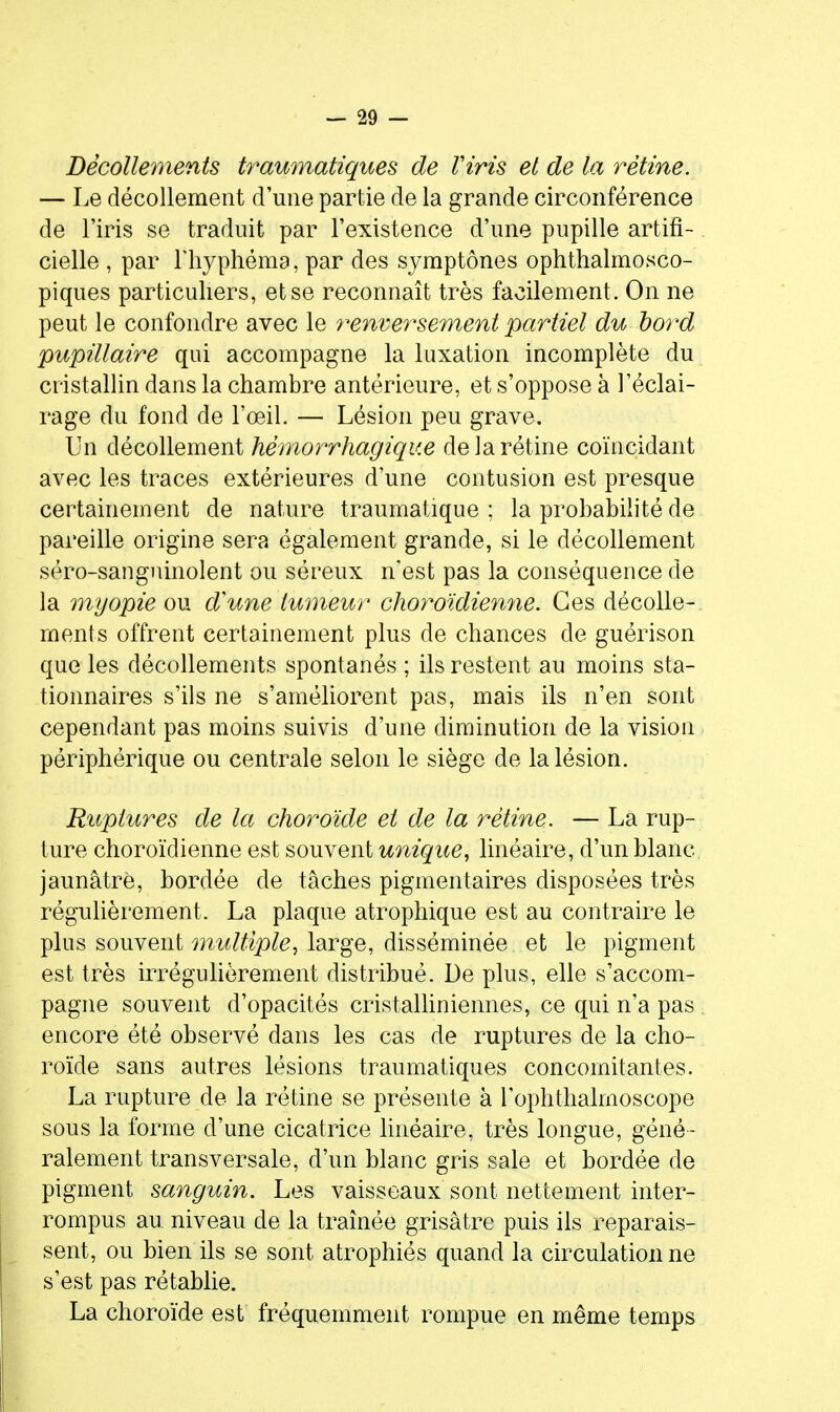 Décollements trawnatiques de Viris et de la rétine. — Le décollement d'une partie de la grande circonférence de l'iris se traduit par l'existence d'une pupille artifi- cielle , par riiyphéma, par des symptônes ophthalmosco- piques particuliers, et se reconnaît très facilement. On ne peut le confondre avec le renversement partiel du bo7'd pupillaire qui accompagne la luxation incomplète du cristallin dans la chambre antérieure, et s'oppose à l'éclai- rage du fond de l'œil. — Lésion peu grave. Un décollement hémorrhagiqu.e de la rétine coïncidant avec les traces extérieures d'une contusion est presque certainement de nature traumatique ; la probabilité de pareille origine sera également grande, si le décollement séro-sanguinolent ou séreux n'est pas la conséquence de la myopie ou d'une tumeur choroïdiemie. Ces décolle- ments offrent certainement plus de chances de guérison que les décollements spontanés ; ils restent au moins sta- tionnaires s'ils ne s'améliorent pas, mais ils n'en sont cependant pas moins suivis d'une diminution de la vision périphérique ou centrale selon le siège de la lésion. Ruptm^es de la choroïde et de la rétine. — La rup- ture choroïdienne est souvent unique^ linéaire, d'un blanc jaunâtre, bordée de tâches pigmentaires disposées très régulièrement. La plaque atrophique est au contraire le plus souvent multiple^ large, disséminée et le pigment est très irrégulièrement distribué. De plus, elle s'accom- pagne souvent d'opacités cristalliniennes, ce qui n'a pas encore été observé dans les cas de ruptures de la cho- roïde sans autres lésions traumatiques concomitantes. La rupture de la rétine se présente à l'ophthalmoscope sous la forme d'une cicatrice linéaire, très longue, géné- ralement transversale, d'un blanc gris sale et bordée de pigment sanguin. Les vaisseaux sont nettement inter- rompus au niveau de la traînée grisâtre puis ils reparais- sent, ou bien ils se sont atrophiés quand la circulation ne s'est pas rétablie. La choroïde est fréquemment rompue en même temps