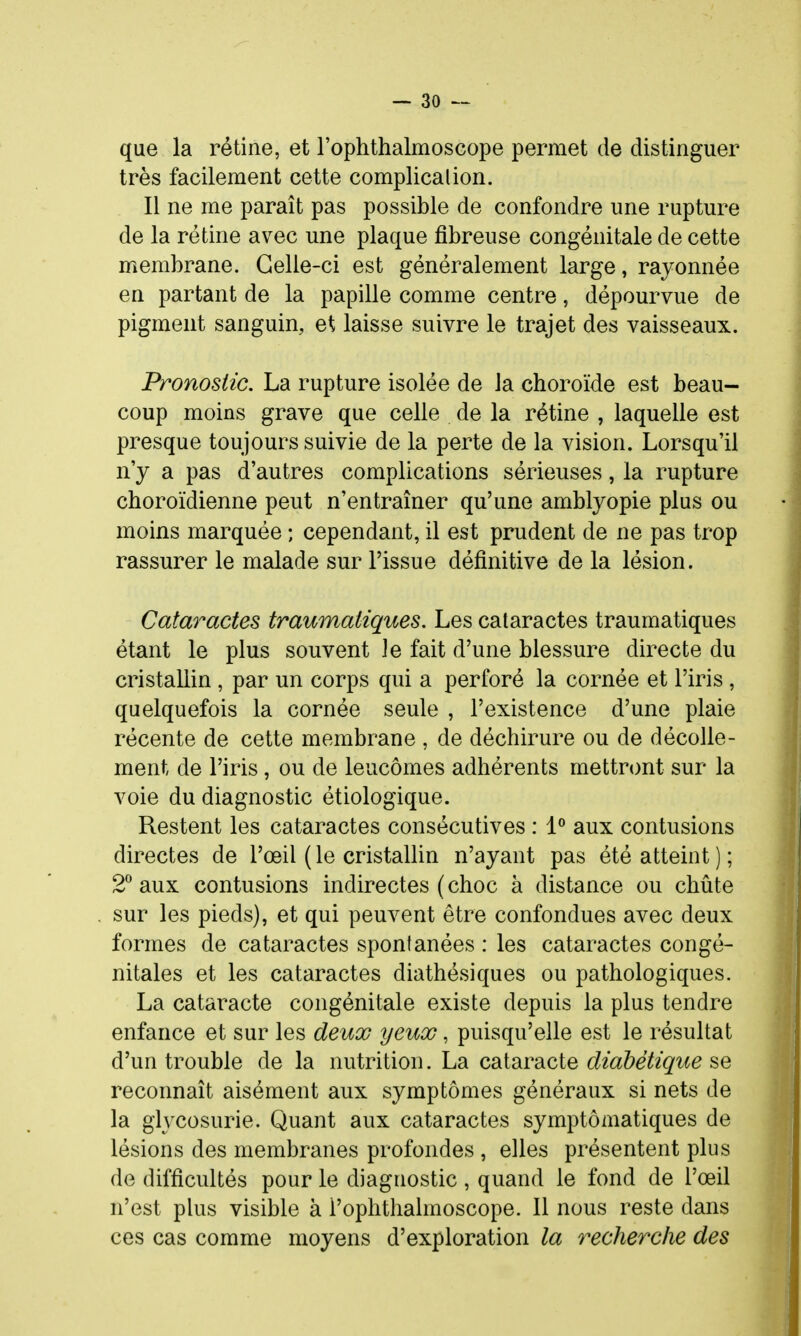 que la rétine, et l'ophlbalmoscope permet de distinguer très facilement cette complicalion. Il ne me paraît pas possible de confondre une rupture de la rétine avec une plaque fibreuse congénitale de cette membrane. Celle-ci est généralement large, rayonnée en partant de la papille comme centre, dépourvue de pigment sanguin, et laisse suivre le trajet des vaisseaux. Pronostic. La rupture isolée de la choroïde est beau- coup moins grave que celle de la rétine , laquelle est presque toujours suivie de la perte de la vision. Lorsqu'il n'y a pas d'autres complications sérieuses, la rupture choroïdienne peut n'entraîner qu'une amblyopie plus ou moins marquée ; cependant, il est prudent de ne pas trop rassurer le malade sur l'issue définitive de la lésion. Cataractes traumatiques. Les cataractes traumatiques étant le plus souvent Je fait d'une blessure directe du cristallin , par un corps qui a perforé la cornée et l'iris , quelquefois la cornée seule , l'existence d'une plaie récente de cette membrane , de déchirure ou de décolle- ment de l'iris , ou de leucômes adhérents mettront sur la voie du diagnostic étiologique. Restent les cataractes consécutives : 1° aux contusions directes de l'œil ( le cristallin n'ayant pas été atteint ) ; 2*^ aux contusions indirectes (choc à distance ou chûte sur les pieds), et qui peuvent être confondues avec deux formes de cataractes spontanées : les cataractes congé- nitales et les cataractes diathésiques ou pathologiques. La cataracte congénitale existe depuis la plus tendre enfance et sur les deux yeux, puisqu'elle est le résultat d'un trouble de la nutrition. La cataracte diabétique se reconnaît aisément aux symptômes généraux si nets de la glycosurie. Quant aux cataractes symptômatiques de lésions des membranes profondes , elles présentent plus de difficultés pour le diagnostic , quand le fond de l'œil n'est plus visible à l'ophthalmoscope. Il nous reste dans ces cas comme moyens d'exploration la recherche des