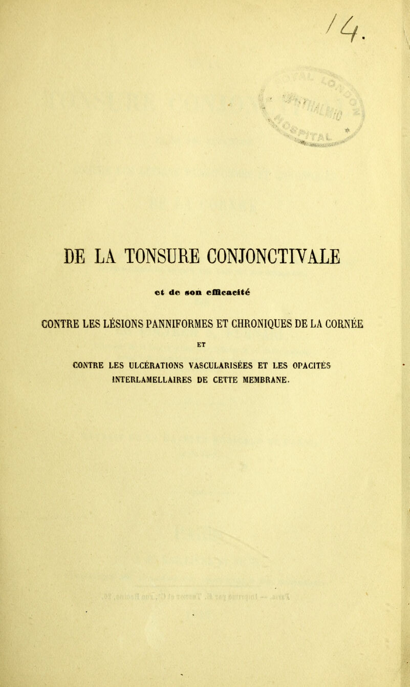 / DE LA TONSURE CONJONCTIVALE et de son efficacité CONTRE LES LÉSIONS PANNIFORMES ET CHRONIQUES DE LA CORNÉE ET CONTRE LES ULCÉRATIONS VASCULARISÉES ET LES OPACITÉS INTERLAMELLAIRES DE CETTE MEMBRANE.