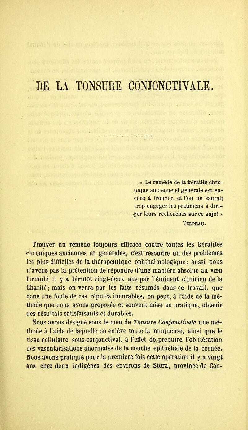 DE LA TONSURE CONJONCT1VÀLE. Trouver un remède toujours efficace contre toutes les kératites chroniques anciennes et générales, c'est résoudre un des problèmes les plus difficiles de la thérapeutique ophthalmologique; aussi nous n'avons pas la prétention de répondre d'une manière absolue au vœu formulé il y a bientôt vingt-deux ans par l'éminent clinicien delà Charité; mais on verra par les faits résumés dans ce travail, que dans une foule de cas réputés incurables, on peut, à l'aide de la mé- thode que nous avons proposée et souvent mise en pratique, obtenir des résultats satisfaisants et durables. Nous avons désigné sous le nom de Tonsure Conjonclivale une mé- thode à l'aide de laquelle on enlève toute la muqueuse, ainsi que le tissu cellulaire sous-conjonctival, à l'effet de produire l'oblitération des vascularisations anormales de la couche épithéliale de la cornée. Nous avons pratiqué pour la première fois cette opération il y a vingt ans chez deux indigènes des environs de Stora, province de Gon- « Le remède de la kératite chro- nique ancienne et générale est en- core à trouver, et l'on ne saurait trop engager les praticiens à diri- ger leurs recherches sur ce sujet.» Velpeau.