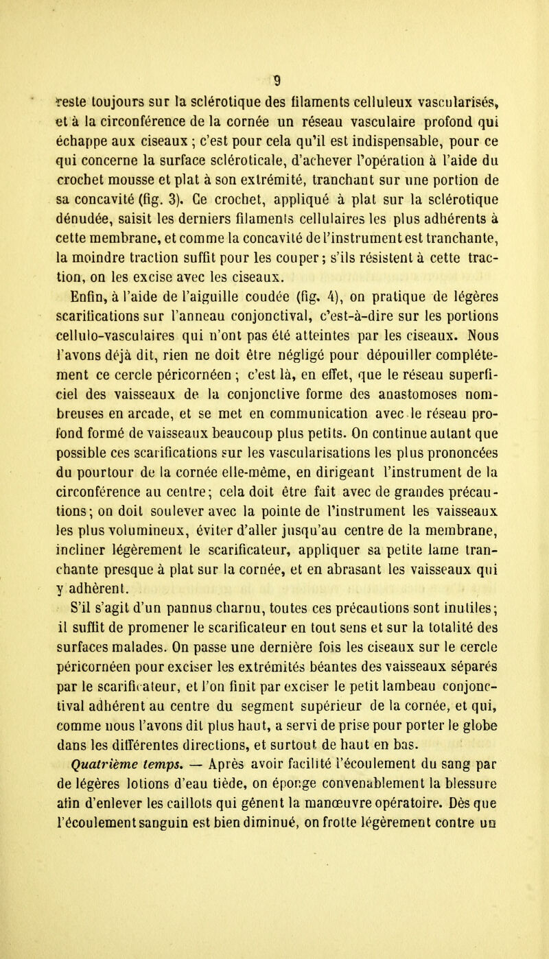 reste toujours sur la sclérotique des filaments celluleux vascularisés, et à la circonférence de la cornée un réseau vaseulaire profond qui échappe aux ciseaux ; c'est pour cela qu'il est indispensable, pour ce qui concerne la surface scléroticale, d'achever l'opération à l'aide du crochet mousse et plat à son extrémité, tranchant sur une portion de sa concavité (fig. 3). Ce crochet, appliqué à plat sur la sclérotique dénudée, saisit les derniers filaments cellulaires les plus adhérents à cette membrane, et comme la concavité de l'instrument est tranchante, la moindre traction suffit pour les couper ; s'ils résistent à cette trac- tion, on les excise avec les ciseaux. Enfin, à l'aide de l'aiguille coudée (fig. 4), on pratique de légères scarifications sur l'anneau conjonctival, c'est-à-dire sur les portions cellulo-vasculaires qui n'ont pas été atteintes par les ciseaux. Nous l'avons déjà dit, rien ne doit être négligé pour dépouiller complète- ment ce cercle péricornéen ; c'est là, en effet, que le réseau superfi- ciel des vaisseaux de la conjonctive forme des anastomoses nom- breuses en arcade, et se met en communication avec le réseau pro- fond formé de vaisseaux beaucoup plus petits. On continue autant que possible ces scarifications sur les vascularisations les plus prononcées du pourtour de la cornée elle-même, en dirigeant l'instrument de la circonférence au centre; cela doit être fait avec de grandes précau- tions; on doit soulever avec la pointe de l'instrument les vaisseaux les plus volumineux, éviter d'aller jusqu'au centre de la membrane, incliner légèrement le scarificateur, appliquer sa petite lame tran- chante presque à plat sur la cornée, et en abrasant les vaisseaux qui y adhèrent. S'il s'agit d'un pannus charnu, toutes ces précautions sont inutiles; il suffit de promener le scarificateur en tout sens et sur la totalité des surfaces malades. On passe une dernière fois les ciseaux sur le cercle péricornéen pour exciser les extrémités béantes des vaisseaux séparés par le scarifie ateur, et l'on finit par exciser le petit lambeau conjonc- tival adhérent au centre du segment supérieur de la cornée, et qui, comme nous l'avons dit plus haut, a servi de prise pour porter le globe dans les différentes directions, et surtout de haut en bas. Quatrième temps, — Après avoir facilité l'écoulement du sang par de légères lotions d'eau tiède, on éponge convenablement la blessure afin d'enlever les caillots qui gênent la manœuvre opératoire. Dès que l'écoulement sanguin est bien diminué, on frotte légèrement contre uq