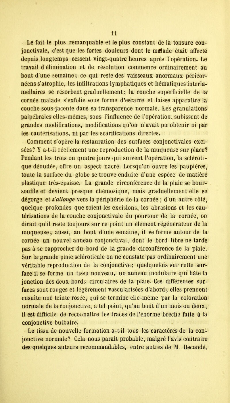 Le fait le plus remarquable et le plus constant de la tonsure con- jonctivale, c'est que les fortes douleurs dont le malade était affecté depuis longtemps cessent vingt-quatre heures après l'opération. Le travail d'élimination et de résolution commence ordinairement au bout d'une semaine; ce qui reste des vaisseaux anormaux péricor- néens s'atrophie, les infiltrations lymphatiques et hématiques interla- mellaires se résorbent graduellement ; la couche superficielle de la cornée malade s'exfolie sous forme d'escarre et laisse apparaître la couche sous-jacente dans sa transparence normale. Les granulations palpébrales elles-mêmes, sous l'influence de l'opération, subissent de grandes modifications, modifications qu'on n'avait pu obtenir ni par les cautérisations, ni par les scarifications directes. Comment s'opère la restauration des surfaces conjonctivales exci- sées? Y a-t-il réellement une reproduction de la muqueuse sur place? Pendant les trois ou quatre jours qui suivent l'opération, la scléroti- que dénudée, offre un aspect nacré. Lorsqu'on ouvre les paupières, toute la surface du globe se trouve enduite d'une espèce de matière plastique très-épaisse. La grande circonférence de la plaie se bour- souffle et devient presque chémosique, mais graduellement elle se dégorge et s'allonge vers la périphérie de la cornée ; d'un autre côté, quelque profondes que soient les excisions, les abrasions et les cau- térisations de la couche conjonctivale du pourtour de la cornée, on dirait qu'il reste toujours sur ce point un élément régénérateur de la muqueuse; aussi, au bout d'une semaine, il se forme autour de la cornée un nouvel anneau coujonctival, dont le bord libre ne tarde pas à se rapprocher du bord de la grande circonférence de la plaie. Sur la grande plaie scléroticale on ne constate pas ordinairement une véritable reproduction de la conjonctive; quelquefois sur cette sur- face il se forme un tissu nouveau, un anneau inodulaire qui hâte Ja jonction des deux bords circulaires de la plaie. Ces différentes sur- faces sont rouges et légèrement vascularisées d'abord; elles prennent ensuite une teinte rosée, qui se termine elle-même par la coloration normale de la conjonctive, à tel point, qu'au bout d'un mois ou deux, il est difficile de recounaitre les traces de l'énorme brèche faite à la conjonctive bulbaire. Le tissu de nouvelle formation a-t-il tous les caractères de la con- jonctive normale? Gela nous paraît probable, malgré l'avis contraire des quelques auteurs recommandables, entre autres de M. Decondé,