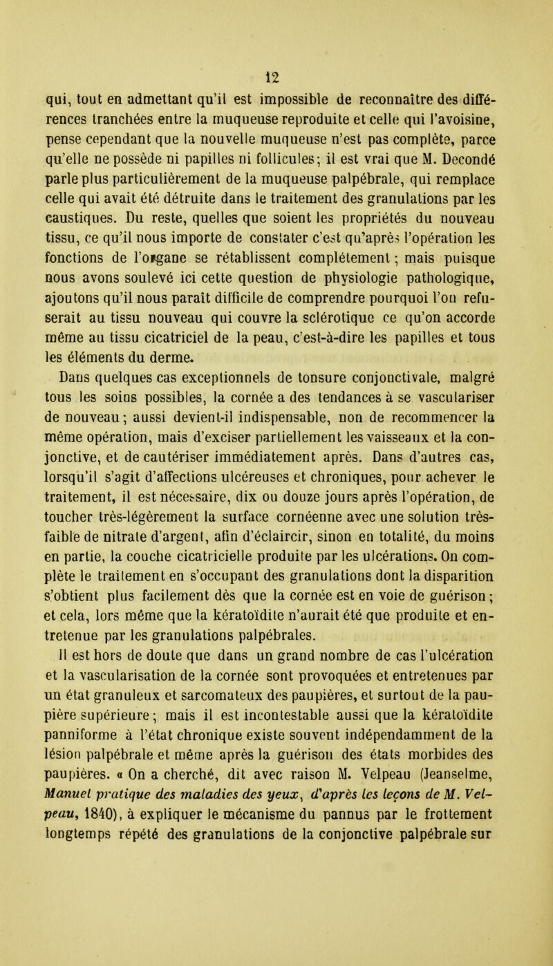 qui, tout en admettant qu'il est impossible de reconnaître des diffé- rences tranchées entre la muqueuse reproduite et celle qui l'avoisine> pense cependant que la nouvelle muqueuse n'est pas complète, parce qu'elle ne possède ni papilles ni follicules; il est vrai que M. Decondé parle plus particulièrement de la muqueuse palpébrale, qui remplace celle qui avait été détruite dans le traitement des granulations par les caustiques. Du reste, quelles que soient les propriétés du nouveau tissu, ce qu'il nous importe de constater c'est qu'après l'opération les fonctions de l'o*gane se rétablissent complètement ; mais puisque nous avons soulevé ici cette question de physiologie pathologique, ajoutons qu'il nous paraît difficile de comprendre pourquoi Fou refu- serait au tissu nouveau qui couvre la sclérotique ce qu'on accorde même au tissu cicatriciel de la peau, c'est-à-dire les papilles et tous les éléments du derme. Dans quelques cas exceptionnels de tonsure conjonctivale, malgré tous les soins possibles, la cornée a des tendances à se vasculariser de nouveau; aussi devient-il indispensable, non de recommencer la même opération, mais d'exciser partiellement les vaisseaux et la con- jonctive, et de cautériser immédiatement après. Dans d'autres cas, lorsqu'il s'agit d'affections ulcéreuses et chroniques, pour achever le traitement, il est nécessaire, dix ou douze jours après l'opération, de toucher très-légèrement la surface cornéenne avec une solution très- faible de nitrale d'argenl, afin d'éclaircir, sinon en totalité, du moins en partie, la couche cicatricielle produite par les ulcérations. On com- plète le traitement en s'occupant des granulations dont la disparition s'obtient plus facilement dès que la cornée est en voie de guérison ; et cela, lors même que la kératoïdite n'aurait été que produite et en- tretenue par les granulations palpébrales. Il est hors de doute que dans un grand nombre de cas l'ulcération et la vascularisation de la cornée sont provoquées et entretenues par un état granuleux et sarcomateux des paupières, et surtout de la pau- pière supérieure ; mais il est incontestable aussi que la kératoïdite panniforme à l'état chronique existe souvent indépendamment de la lésion palpébrale et même après la guérison des états morbides des paupières, a On a cherché, dit avec raison M. Velpeau (Jeanselme, Manuel pratique des maladies des yeux, d'après les leçons de M. Vel- peau, 1840), à expliquer le mécanisme du pannus par le frottement longtemps répété des granulations de la conjonctive palpébrale sur
