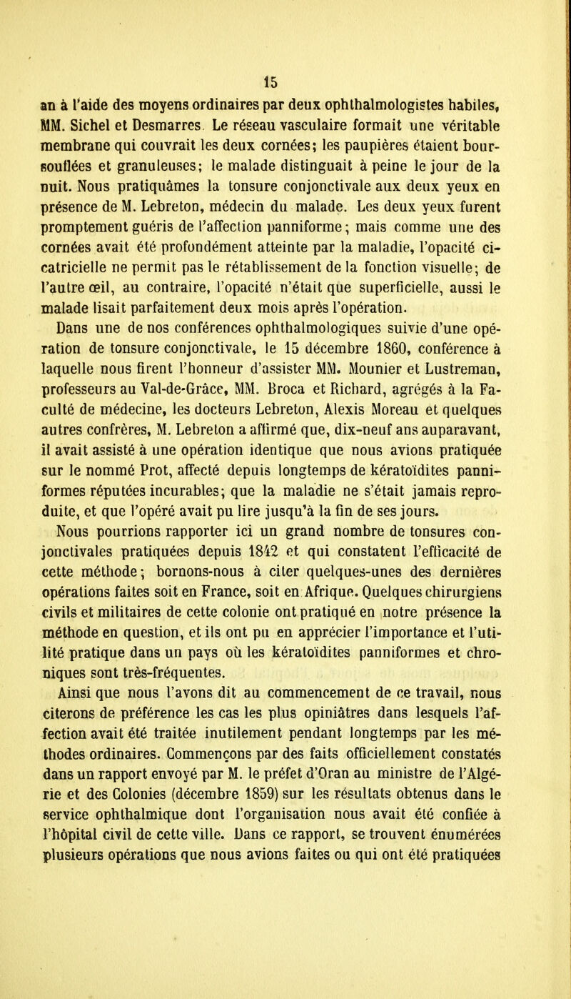 an à l'aide des moyens ordinaires par deux ophtalmologistes habiles, MM. Sichel et Desmarres Le réseau vasculaire formait une véritable membrane qui couvrait les deux cornées; les paupières étaient bour- souflées et granuleuses; le malade distinguait à peine le jour de la nuit. Nous pratiquâmes la tonsure conjonctivale aux deux yeux en présence de M. Lebreton, médecin du malade. Les deux yeux furent promptement guéris de l'affection panniforme ; mais comme une des cornées avait été profondément atteinte par la maladie, l'opacité ci- catricielle ne permit pas le rétablissement de la fonction visuelle; de l'autre œil, au contraire, l'opacité n'était que superficielle, aussi le malade lisait parfaitement deux mois après l'opération. Dans une de nos conférences ophthalmologiques suivie d'une opé- ration de tonsure conjonctivale, le 15 décembre 1860, conférence à laquelle nous rirent l'honneur d'assister MM. Mounier et Lustreman, professeurs au Val-de-Grâce, MM. Broca et Richard, agrégés à la Fa- culté de médecine, les docteurs Lebreton, Alexis Moreau et quelques autres confrères, M. Lebreton a affirmé que, dix-neuf ans auparavant, il avait assisté à une opération identique que nous avions pratiquée sur le nommé Prot, affecté depuis longtemps de kératoïdites panni- formes réputées incurables; que la maladie ne s'était jamais repro- duite, et que l'opéré avait pu lire jusqu'à la fin de ses jours. Nous pourrions rapporter ici un grand nombre de tonsures con- jonctivales pratiquées depuis 1842 et qui constatent l'efficacité de cette méthode; bornons-nous à citer quelques-unes des dernières opérations faites soit en France, soit en Afrique. Quelques chirurgiens civils et militaires de cette colonie ont pratiqué en notre présence la méthode en question, et ils ont pu en apprécier l'importance et l'uti- lité pratique dans un pays où les kératoïdites panniformes et chro- niques sont très-fréquentes. Ainsi que nous l'avons dit au commencement de ce travail, nous citerons de préférence les cas les plus opiniâtres dans lesquels l'af- fection avait été traitée inutilement pendant longtemps par les mé- thodes ordinaires. Commençons par des faits officiellement constatés dans un rapport envoyé par M. le préfet d'Oran au ministre de l'Algé- rie et des Colonies (décembre 1859) sur les résultats obtenus dans le service ophthalmique dont l'organisation nous avait été confiée à l'hôpital civil de cette ville. Dans ce rapport, se trouvent énumérées plusieurs opérations que nous avions faites ou qui ont été pratiquées