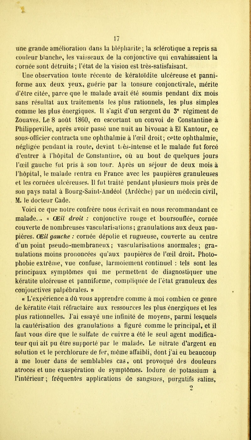 une grande amélioration dans la blépharite; la sclérotique a repris sa couleur blanche, les vaisseaux de la conjonctive qui envahissaient la cornée sont détruite; l'état de la vision est très-satisfaisant. Une observation toute récente de kératoïdite ulcéreuse et panni- forme aux deux yeux, guérie par la tonsure conjonctivale, mérite d'être citée, parce que le malade avait été soumis pendant dix mois sans résultat aux traitements les plus rationnels, les plus simples comme les plus énergiques. Il s'agit d'un sergent du 3* régiment de Zouaves. Le 8 août 1860, en escortant un convoi de Gonstantine à Philippeville, après avoir passé une nuit au bivouac à El Kantour, ce sous-officier contracta une ophthalmie à l'œil droit; cette ophthalmie, négligée pendant ia route, devint tiès-intense et le malade fut forcé d'entrer à l'hôpital de Gonstantine, où. au bout de quelques jours l'œil gauche *ût pris à son tour. Après un séjour de deux mois à l'hôpital, le malade rentra en France avec les paupières granuleuses et les cornées ulcéreuses. Il fut traité pendant plusieurs mois près de son pays natal à Bourg-Saint-Andéol (Ardèche) par un médecin civil, M. le docteur Gade. Voici ce que notre confrère nous écrivait en nous recommandant ce malade... « Œil droit : conjonctive rouge et boursouflée, cornée couverte de nombreuses vascularisalions ; granulations aux deux pau- pières. Œil gauche : cornée dépolie et rugueuse, couverte au centre d'un point pseudo-membraneux; vascularisations anormales; gra- nulations moins prononcées qu'aux paupières de l'œil droit. Photo- phobie extrême, vue confuse, larmoiement continuel : tels sont les principaux symptômes qui me permettent de diagnostiquer une kératite ulcéreuse et panniforme, compliquée de l'état granuleux des conjonctives palpébrales. » « L'expérience a dû vous apprendre comme à moi combien ce genre de kératite était réfractaire aux ressources les plus énergiques et les plus rationnelles. J'ai essayé une infinité de moyens, parmi lesquels la cautérisation des granulations a figuré comme le principal, et il faut vous dire que le sulfate de cuivre a été le seul agent modifica- teur qui ait pu être supporté par le malade. Le nitrate d'argent en solution et le perchlorure de fer, même affaibli, dont j'ai eu beaucoup à me louer dans de semblables cas, ont provoqué des douleurs atroces et une exaspération de symptômes, lodure de potassium à l'intérieur ; fréquentes applications de sangsues, purgatifs salins, 2