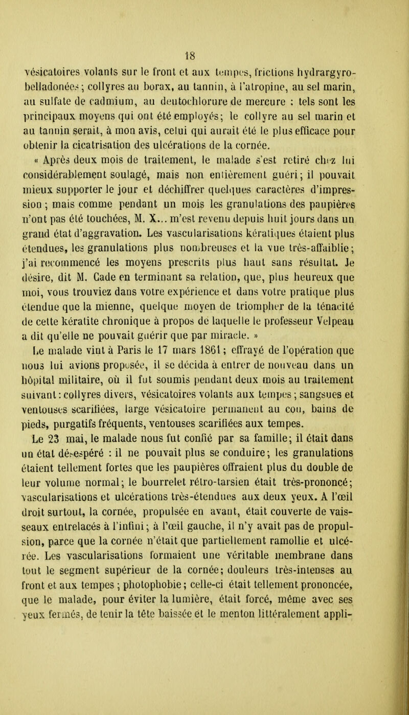 vésicatoires volants sur le front et aux tempes, frictions hydrargyro- belladonées ; collyres au borax, au tannin, à l'atropine, au sel marin, au sulfate de cadmium, au deutochlorure de mercure : tels sont les principaux moyens qui ont été employés; le collyre au sel marin et au tannin serait, à mon avis, celui qui aurait été le plus efficace pour obtenir la cicatrisation des ulcérations de la cornée. « Après deux mois de traitement, le malade s'est retiré chez lui considérablement soulagé, mais non entièrement guéri; il pouvait mieux supporter le jour et déchiffrer quelques caractères d'impres- sion ; mais comme pendant un mois les granulations des paupières n'ont pas été touchées, M. X... m'est revenu depuis huit jours dans un grand état d'aggravation. Les vascularisations kératiques étaient plus étendues, les granulations plus nombreuses et la vue très-affaiblie ; j'ai recommencé les moyens prescrits plus haut sans résultat. Je désire, dit M. Gade en terminant sa relation, que, plus heureux que moi, vous trouviez dans votre expérience et dans votre pratique plus étendue que la mienne, quelque moyen de triompher de la ténacité de cette kératite chronique à propos de laquelle le professeur Velpeau a dit qu'elle ne pouvait guérir que par miracle. » Le malade vint à Paris le 17 mars 1861 ; effrayé de l'opération que nous lui avions proposée, il se décida à entrer de nouveau dans un hôpital militaire, où il fut soumis pendant deux mois au traitement suivant : collyres divers, vésicatoires volants aux tempes ; sangsues et ventouses scarifiées, large vésicatoire permanent au cou, bains de pieds, purgatifs fréquents, ventouses scarifiées aux tempes. Le 23 mai, le malade nous fut confié par sa famille; il était dans un état déi^espéré : il ne pouvait plus se conduire; les granulations étaient tellement fortes que les paupières offraient plus du double de leur volume normal; le bourrelet rétro-tarsien était très-prononcé; vascularisations et ulcérations très-étendues aux deux yeux. A l'œil droit surtout, la cornée, propulsée en avant, était couverte de vais- seaux entrelacés à l'infini; à l'œil gauche, il n'y avait pas de propul- sion, parce que la cornée n'était que partiellement ramollie et ulcé- rée. Les vascularisations formaient une véritable membrane dans tout le segment supérieur de la cornée; douleurs très-intenses au front et aux tempes ; photophobie ; celle-ci était tellement prononcée, que le malade, pour éviter la lumière, était forcé, même avec ses yeux fermés, de tenir la tête baissée et le menton littéralement appli-