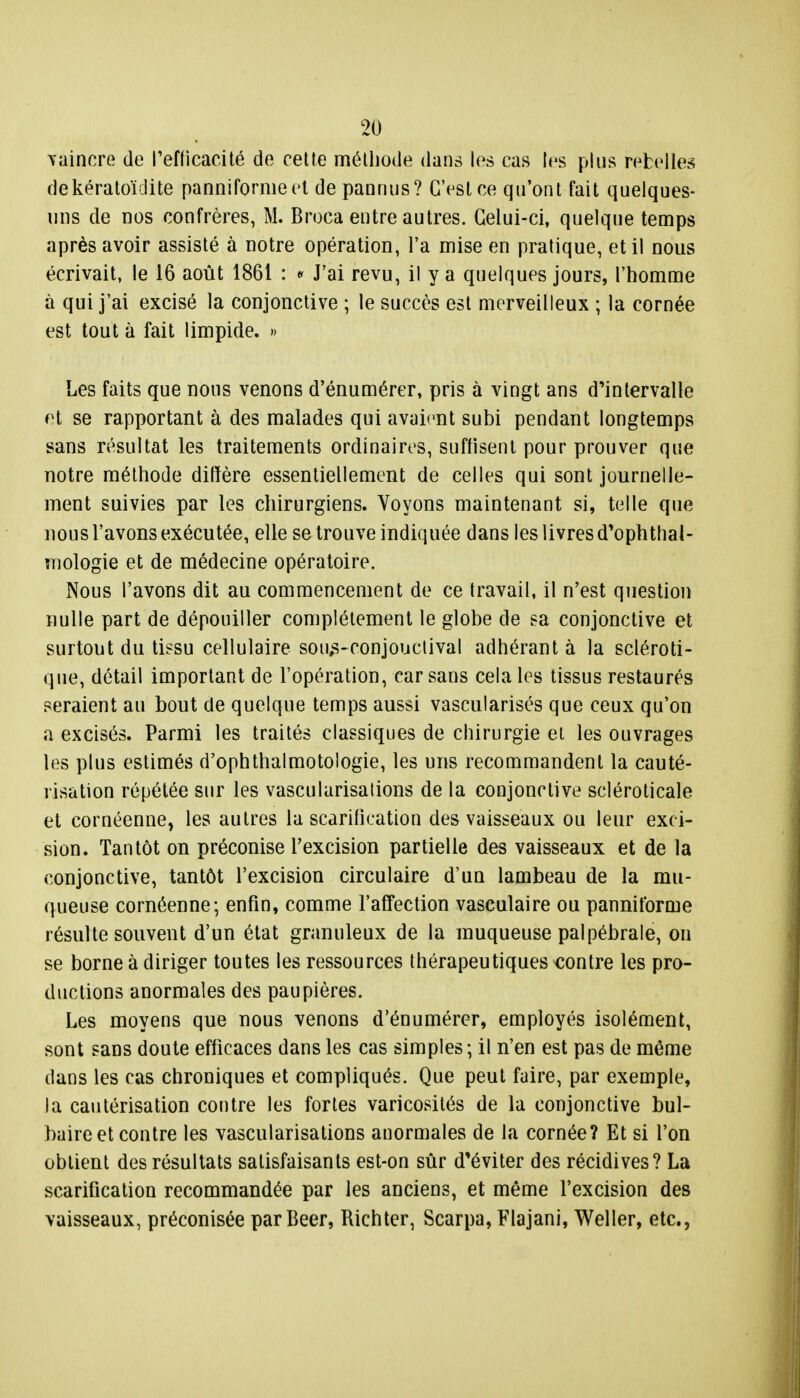 vaincre de l'efficacité de cette méthode dans les cas les plus rebelles dekératoïdite panniformeet de pannus? C'est ce qu'ont fait quelques- uns de nos confrères, M. Broca entre autres. Celui-ci, quelque temps après avoir assisté à notre opération, l'a mise en pratique, et il nous écrivait, le 16 août 1861 : « J'ai revu, il y a quelques jours, l'homme à qui j'ai excisé la conjonctive ; le succès est merveilleux ; la cornée est tout à fait limpide. » Les faits que nous venons d'énumérer, pris à vingt ans d'intervalle et se rapportant à des malades qui avaient subi pendant longtemps sans résultat les traitements ordinaires, suffisent pour prouver que notre méthode diffère essentiellement de celles qui sont journelle- ment suivies par les chirurgiens. Voyons maintenant si, telle que nous l'avons exécutée, elle se trouve indiquée dans les livres d'ophthal- mologie et de médecine opératoire. Nous l'avons dit au commencement de ce travail, il n'est question nulle part de dépouiller complètement le globe de sa conjonctive et surtout du tissu cellulaire soivs-conjouclival adhérant à la scléroti- que, détail important de l'opération, car sans cela les tissus restaurés seraient au bout de quelque temps aussi vascularisés que ceux qu'on a excisés. Parmi les traités classiques de chirurgie et les ouvrages les plus estimés d'ophthalmotologie, les uns recommandent la cauté- risation répétée sur les vascularisations de la conjonctive scléroticale et cornéenne, les autres la scarification des vaisseaux ou leur exci- sion. Tantôt on préconise l'excision partielle des vaisseaux et de la conjonctive, tantôt l'excision circulaire d'un lambeau de la mu- queuse cornéenne; enfin, comme l'affection vasculaire ou panniforme résulte souvent d'un état granuleux de la muqueuse palpébrale, on se borne à diriger toutes les ressources thérapeutiques contre les pro- ductions anormales des paupières. Les moyens que nous venons d'énumérer, employés isolément, sont sans doute efficaces dans les cas simples; il n'en est pas de même dans les cas chroniques et compliqués. Que peut faire, par exemple, la cautérisation contre les fortes varicosités de la conjonctive bul- baire et contre les vascularisations anormales de la cornée? Et si l'on obtient des résultats satisfaisants est-on sûr d'éviter des récidives? La scarification recommandée par les anciens, et même l'excision des vaisseaux, préconisée parBeer, Bichter, Scarpa, Flajani, Weller, etc.,