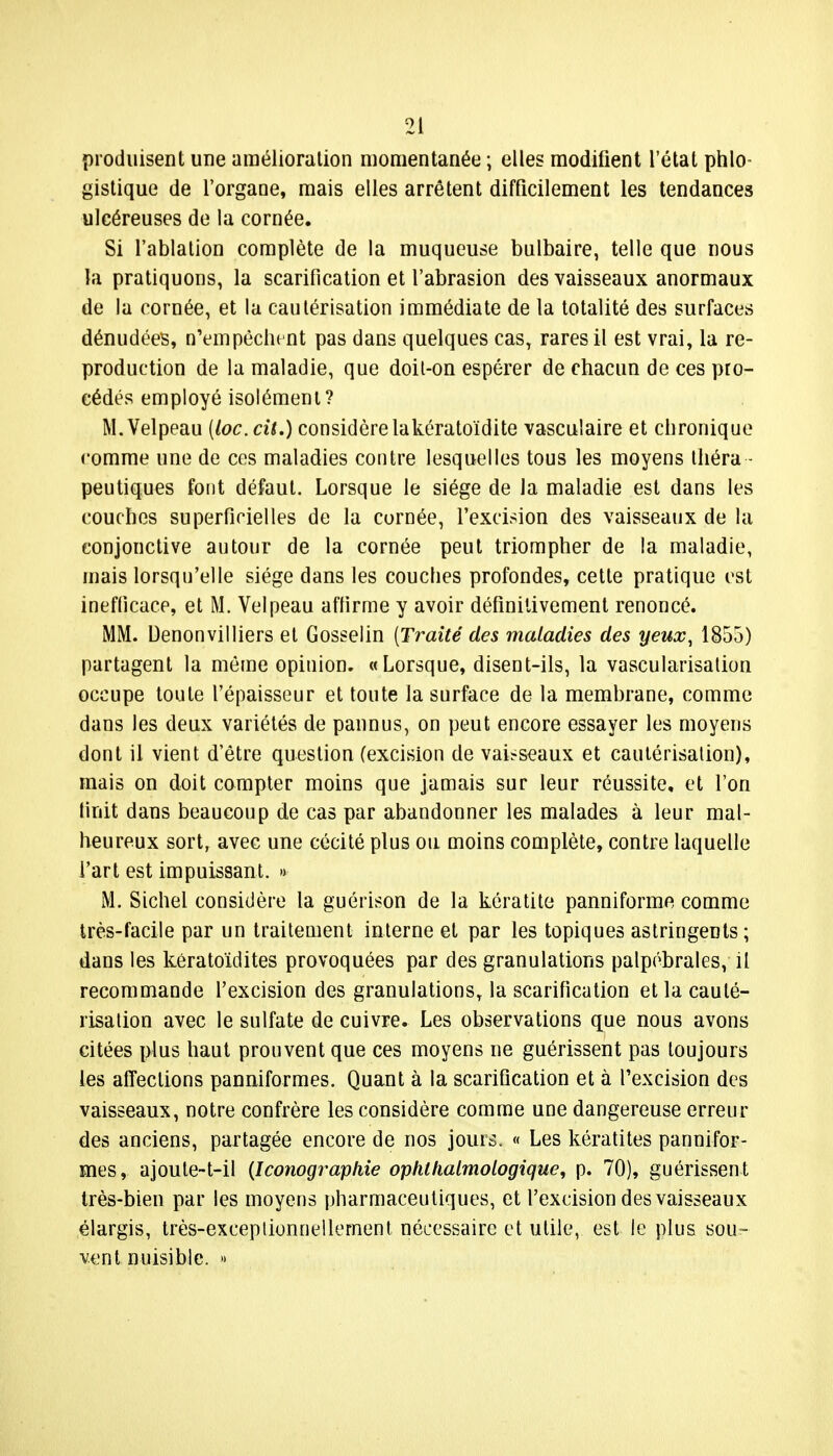 produisent une amélioration momentanée ; elles modifient l'état phlo- gistique de l'organe, mais elles arrêtent difficilement les tendances ulcéreuses de la cornée. Si l'ablation complète de la muqueuse bulbaire, telle que nous la pratiquons, la scarification et l'abrasion des vaisseaux anormaux de la cornée, et la cautérisation immédiate de la totalité des surfaces dénudées, n'empêchent pas dans quelques cas, rares il est vrai, la re- production de la maladie, que doit-on espérer de chacun de ces pro- cédés employé isolément? M.Velpeau (loc.cit.) considère lakératoïdite vasculaire et chronique comme une de ces maladies contre lesquelles tous les moyens théra - peutiques font défaut. Lorsque le siège de la maladie est dans les couches superficielles de la cornée, l'excision des vaisseaux de la conjonctive autour de la cornée peut triompher de la maladie, mais lorsqu'elle siège dans les couches profondes, cette pratique est inefficace, et M. Velpeau affirme y avoir définitivement renoncé. MM. Denonvilliers et Gosselin {Traité des maladies des yeux, 1855) partagent la même opinion. «Lorsque, disent-ils, la vascularisation occupe toute l'épaisseur et toute la surface de la membrane, comme dans les deux variétés de pannus, on peut encore essayer les moyens dont il vient d'être question (excision de vaisseaux et cautérisation), mais on doit compter moins que jamais sur leur réussite, et l'on finit dans beaucoup de cas par abandonner les malades à leur mal- heureux sortr avec une cécité plus ou moins complète, contre laquelle l'art est impuissant. » M. Sichel considère la guérison de la kératite panniforme comme très-facile par un traitement interne et par les topiques astringents; dans les kératoïdites provoquées par des granulations palpébrales, il recommande l'excision des granulations, la scarification et la cauté- risation avec le sulfate de cuivre. Les observations que nous avons citées plus haut prouvent que ces moyens ne guérissent pas toujours les affections panniformes. Quant à la scarification et à l'excision des vaisseaux, notre confrère les considère comme une dangereuse erreur des anciens, partagée encore de nos jouis. « Les kératites pannifor- mes, ajoute~t-il {Iconographie ophlhalmologique, p. 70), guérissent très-bien par les moyens pharmaceutiques, et l'excision des vaisseaux élargis, très-exceptionnellement nécessaire et utile, est le plus sou- vent nuisible. »