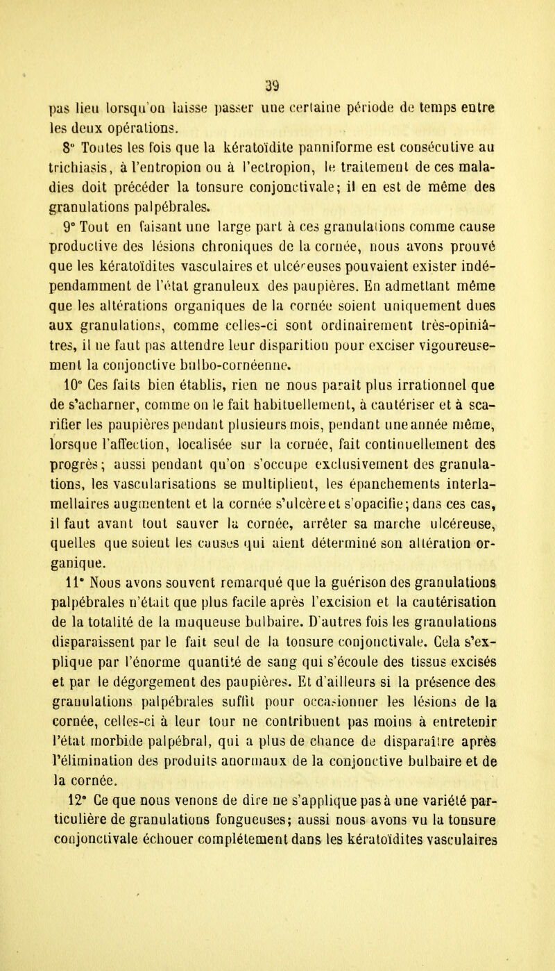 pas lieu lorsqu'on laisse passer une certaine période de temps entre les deux opérations. 8° Tontes les fois que la kératoïdite panniforme est consécutive au trïchiasis, àl'entropion ou à l'ectropion, le traitement de ces mala- dies doit précéder la tonsure conjonctivale; il en est de même des granulations palpébrales» 9° Tout en faisant une large part à ces granulations comme cause productive des lésions chroniques de la cornée, nous avons prouvé que les kératoïdites vasculaires et ulcéreuses pouvaient exister indé- pendamment de l'étal granuleux des paupières. En admettant même que les altérations organiques de la cornée soient uniquement dues aux granulations, comme celles-ci sont ordinairement très-opiniâ- tres, il ne faut pas attendre leur disparition pour exciser vigoureuse- ment la conjonctive bulbo-cornéenne. 10° Ces laits bien établis, rien ne nous parait plus irrationnel que de s'acharner, comme on le fait habituellement, à cautériser et à sca- rifier les paupières pendant plusieurs mois, pendant une année même, lorsque l'affection, localisée sur la cornée, fait continuellement des progrès; aussi pendant qu'on s'occupe exclusivement des granula- tions, les vascularisations se multiplient, les épanchements interla- mellaires augmentent et la cornée s'ulcère et s'opacifie; dans ces cas, il faut avant tout sauver la cornée, arrêter sa marche ulcéreuse, quelles que soient les causes qui aient déterminé son altération or- ganique. 11* Nous avons souvent remarqué que la guérison des granulations palpébrales n'était que plus facile après l'excision et la cautérisation de la totalité de la muqueuse bulbaire. D'autres fois les granulations disparaissent par le fait seul de la tonsure conjonctivale. Cela s'ex- plique par l'énorme quantité de sang qui s'écoule des tissus excisés et par le dégorgement des paupières. Et d'ailleurs si la présence des granulations palpébrales suffit pour occasionner les lésions de la cornée, celles-ci à leur tour ne contribuent pas moins à entretenir l'état morbide palpébral, qui a plus de chance de disparaître après l'élimination des produits anormaux de la conjonctive bulbaire et de la cornée. 12° Ce que nous venons de dire ne s'applique pas à une variété par- ticulière de granulations fongueuses; aussi nous avons vu la tonsure conjonctivale échouer complètement dans les kératoïdites vasculaires