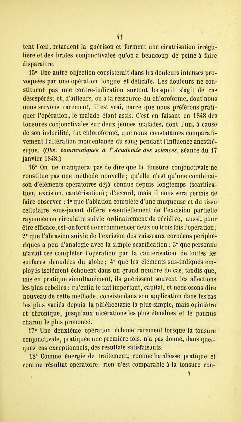 tent l'œil, retardent la guérison et forment une cicatrisation irrégu- lière et des brides conjonctivales qu'on a beaucoup de peine à faire disparaître. 15° Une autre objection consisterait dans les douleurs intenses pro- voquées par une opération longue et délicate. Les douleurs ne con- stituent pas une contre-indication surtout lorsqu'il s'agit de cas désespérés; et, d'ailleurs, on a la ressource du chloroforme, dont nous nous servons rarement, il est vrai, parce que nous préférons prati- quer Fopération, le malade étant assis. C'est en faisant en 1848 des tonsures conjonctivales sur deux jeunes malades, dont l'un, à cause de son indocilité, fut chloroformé, que nous constatâmes comparati- vement l'altération momentanée du sang pendant l'influence anesthé- sique. (Obs. communiquée à CAcadémie des sciences, séance du 17 janvier 1848.) 16° On ne manquera pas de dire que la tonsure conjonctivale ne constitue pas une méthode nouvelle; qu'elle n'est qu'une combinai- son d'éléments opératoires déjà connus depuis longtemps (scarifica- tion, excision, cautérisation) ; d'accord, mais il nous sera permis de faire observer : 1° que l'ablation complète d'une muqueuse et du tissu cellulaire sous-jacent diffère essentiellement de l'excision partielle rayonnée ou circulaire suivie ordinairement de récidive, aussi, pour être efficace, est-on forcé de recommencer deux ou trois fois l'opération ; 2° que l'abrasion suivie de l'excision des vaisseaux cornéens périphé- riques a peu d'analogie avec la simple scarification ; 3° que personne n'avait osé compléter l'opération par la cautérisation de toutes les surfaces dénudées du globe; 4° que les éléments sus-indiqués em- ployés isolément échouent dans un grand nombre de cas, tandis que, mis en pratique simultanément, ils guérissent souvent les affections les plus rebelles ; qu'enfin le fait important, capital, et nous osons dire nouveau de cette méthode, consiste dans son application dans les cas les plus variés depuis la phlébectasie la plus simple, mais opiniâtre et chronique, jusqu'aux ulcérations les plus étendues et le pannus charnu le plus prononcé. 17° Une deuxième opération échoue rarement lorsque la tonsure conjonctivale, pratiquée une première fois, n'a pas donné, dans quel- ques cas exceptionnels, des résultats satisfaisants. 18° Comme énergie de traitement, comme hardiesse pratique et comme résultat opératoire, rien n'est comparable à la tonsure con- 4