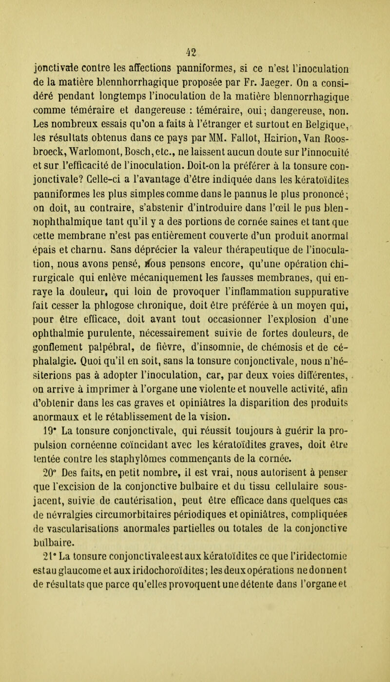 jonctivaie contre les affections panniformes, si ce n'est l'inoculation de la matière blennhorrhagique proposée par Fr. Jaeger. On a consi- déré pendant longtemps l'inoculation de la matière blennorrhagique comme téméraire et dangereuse : téméraire, oui; dangereuse, non. Les nombreux essais qu'on a faits à l'étranger et surtout en Belgique, les résultats obtenus dans ce pays par MM. Fallût, Hairion, Van Roos- broeck, Warlomont, Bosch, etc., ne laissent aucun doute sur l'innocuité et sur l'efficacité de l'inoculation. Doit-on la préférer à la tonsure con- jonctivale? Celle-ci a l'avantage d'être indiquée dans les kératoïdites panniformes les plus simples comme dans le pannus le plus prononcé; on doit, au contraire, s'abstenir d'introduire dans l'œil le pus blen- nophthalmique tant qu'il y a des portions de cornée saines et tant que cette membrane n'est pas entièrement couverte d'un produit anormal épais et charnu. Sans déprécier la valeur thérapeutique de l'inocula- tion, nous avons pensé, rfbus pensons encore, qu'une opération chi- rurgicale qui enlève mécaniquement les fausses membranes, qui en- raye la douleur, qui loin de provoquer l'inflammation suppurative fait cesser la phlogose chronique, doit être préférée à un moyen qui, pour être efficace, doit avant tout occasionner l'explosion d'une ophthalmie purulente, nécessairement suivie de fortes douleurs, de gonflement palpébral, de fièvre, d'insomnie, de chémosis et de cé- phalalgie. Quoi qu'il en soit, sans la tonsure conjonctivale, nous n'hé- siterions pas à adopter l'inoculation, car, par deux voies ditférentes, on arrive à imprimer à l'organe une violente et nouvelle activité, afin d'obtenir dans les cas graves et opiniâtres la disparition des produits anormaux et le rétablissement de la vision. 19* La tonsure conjonctivale, qui réussit toujours à guérir la pro- pulsion cornéenne coïncidant avec les kératoïdites graves, doit être tentée contre les staphylômes commençants de la cornée. 20° Des faits, en petit nombre, il est vrai, nous autorisent à penser que l'excision de la conjonctive bulbaire et du tissu cellulaire sous- jacent, suivie de cautérisation, peut être efficace dans quelques cas de névralgies circumorbitaires périodiques et opiniâtres, compliquées de vascularisations anormales partielles ou totales de la conjonctive bulbaire. 21° La tonsure conjonctivale est aux kératoïdites ce que l'iridectomie estau glaucome et aux iridochoroïdites; les deuxopérations ne donnen t de résultats que parce qu'elles provoquent une détente dans l'organe et