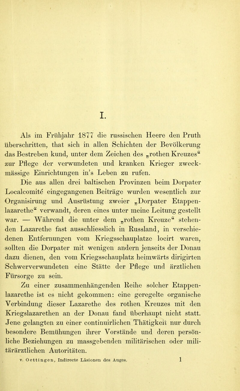 Als im Friihjahr 1877 die russischen Heere deii Pruth îiberschritten^ tliat sich in allen Schichten der Bevôlkerung dasBestreben kimd^ imter dem Zeichen des ^rothen Kreuzes zur Pflege der verwimdeten und kranken Krieger zweck- mâssige Einrichtungen in's Leben zu rufen. Die aus allen drei baltischen Provinzen beim Dorpater Localcomité eingegangenen Beitrâge wurden wesentlich zur Organisirung und Ausrûstung zweier „Dorpater Etappen- lazarethe^ verwandt^ deren eines unter meine Leitung gestellt war. — Wâhrend die unter dem j,rothen Kreuze'' stehen- den Lazaretlie fast ausschliesslich in Russland^ in verschie- denen Entfernungen vom Kriegsschauplatze locirt waren, sollten die Dorpater mit wenigen andern jenseits der Donau dazu dienen^ den vom Kriegsschauplatz heimwarts dirigirten Schwerverwundeten eine Statte der Pflege und arztlichen Fiirsorge zu sein. Zu einer zusammenhangenden Reihe solcher Etappen- lazarethe ist es nicht gekommen: eine geregelte organische Verbindung dieser Lazarethe des rotben Kreuzes mit den Kriegslazarethen an der Donau fand iiberliaupt nicht statt. Jene gelangten zu einer continuirlichen Thatigkeit nur durch besondere Bemiihungen ihrer Vorstande und deren person- liche Beziehungen zu massgebenden militarischen oder mili- târârztlichen Autoritâten. V. Oettingen, Indirecte Lâsionen des Auges. ' 1