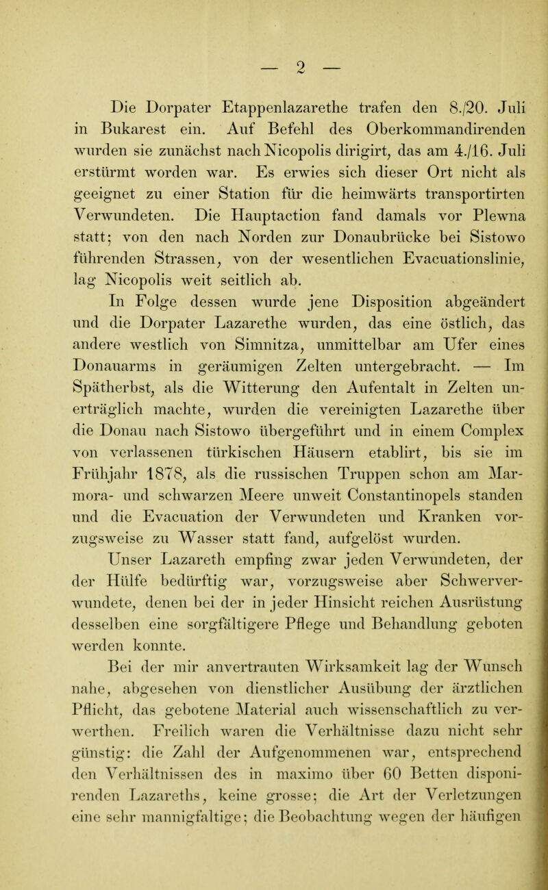 Die Dorpater Etappenlazarethe trafen den 8./20. Juli in Biikarest ein. Aiif Befehl des Oberkommandirenden wiirden sie zimachst nach Nicopolis dirigirt^ das am 4./i6. Juli ersttirmt worden war. Es erwies sich dieser Ort nicht als geeignet zu einer Station filr die heimwârts transportirten Verwundeten. Die Hauptaction fand damais vor Plewna statt; von den nach Norden zur Donaubrilcke bei Sistowo fuhrenden Strassen^ von der wesentlichen Evacuationslinie^ lag Nicopolis weit seitlich ab. In Folge dessen wurde jene Disposition abgeandert und die Dorpater Lazarethe wurden^ das eine ostlich^ das andere westlich von Simnitza, unmittelbar am Ufer eines Donanarms in geraumigen Zelten untergebracbt. — Im Spatherbst, als die Witterung den Aufentalt in Zelten mi- ertrâglich machte, wnrden die vereinigten Lazarethe ûber die Donau nach Sistowo ûbergefiihrt imd in einem Complex von verlassenen turkischen Hausern etablirt^ bis sie im Frilhjahr 1878, als die rnssischen Truppen schon am Mar- mora- und schwarzen Meere unweit Constantinopels standen und die Evacuation der Verwundeten und Kranken vor- zugsweise zu Wasser statt fand, aufgelost wurden. Unser Lazareth empfing zwar jeden Verwundeten, der der Hûlfe bedûrftig war, vorzugsweise aber Schwerver- wundete, denen bei der in jeder Hinsicht reichen Ausrûstung desselben eine sorgfaltigere Pflege und Behandlung geboten werden konnte. Bei der mir anvertrauten Wirksamkeit lag der Wunsch nahe, abgesehen von dienstlicher Ausilbung der arztlichen Pflicht, das gebotene Material auch wissenschaftlich zu ver- werthen. Freilich waren die Verhaltnisse dazu nicht sehr giinstig: die Zahl der Aufgenommenen war, entsprechend den Verhiiltnissen des in maximo ûber 60 Bettcn disponi- renden Lazareths, keine grosse; die Art der Verlctzungen eine sehr mannigfaltige ; die Beobachtung wegen der haufigen