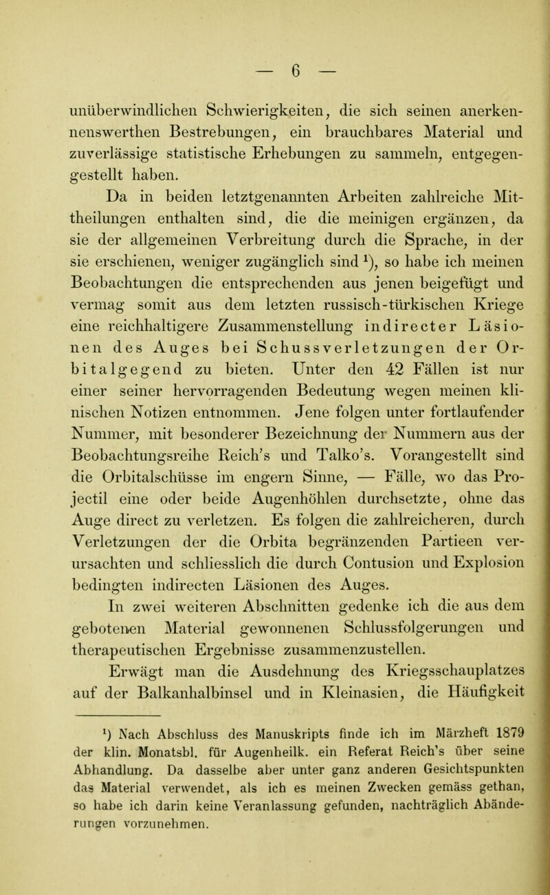 unliberwindlichen Schwierigkeiten, die sich seinen anerken- nenswertlien Bestrebungen, ein brauchbares Material und zuverlâssige statistische Erhebungen zu samnieln^ entgegen- gestellt haben. Da in beiden letztgenamiteii Arbeiten zahlreiche Mit- theilungen enthalteii sind, die die meinigeii ergânzen, da sie der allgemeinen Verbreitung durch die Sprache^ in der sie erschienen^ weniger zugânglich sind so habe ich meinen Beobachtungen die entspreclienden aus jenen beigefligt und vermag somit ans dem letzten russisch-tûrkischen Kriege eine reichhaltigere Zusammenstellung indirecter Lasio- nen des Auges bei Schussverletzungen der Or- bitalgegend zu bieten. Unter den 42 Fâllen ist nur einer seiner hervorragenden Bedeutung wegen meinen kli- nischen Notizen entnommen. Jene folgen unter fortlaufender Nummer^ mit besonderer Bezeichnung der Nummern aus der Beobachtungsreihe Reich's und Talko's. Vorangestellt sind die Orbitalschiisse im engern Sinne, — Falle, wo das Pro- jectil eine oder beide Augenhohlen durchsetzte, ohne das Auge direct zu verletzen. Es folgen die zahlreicheren^ durch Verletzungen der die Orbita begrânzenden Partieen ver- ursachten und schliesslich die durch Contusion und Explosion bedingten indirecten Lasionen des Auges. In zwei weiteren Abschnitten gedenke ich die aus dem gebotenen Material gewonnenen Schlussfolgerungen und therapeutischen Ergebnisse zusammenzustellen. Erwagt man die Ausdehnung des Kriegsschauplatzes auf der Balkanhalbinsel und in Kleinasien, die Haufigkeit ^) Nach Abschluss des Manuskripts finde ich im Mârzheft 1879 der klin. Monatsbl. fur Augenheilk. ein Referai Reich's ûber seine Abhandlung. Da dasselbe aber unter ganz anderen Gesichtspunkten das Material verwendet, als ich es meinen Zwecken gemâss gethan, so habe ich darin keine Veranlassung gefunden, nachtrâghch Abânde- rungen vorzunehmen.