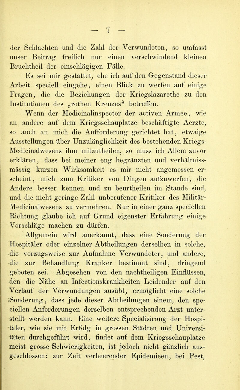 der Schlachten und die Zalil der Verwundeten^ so umfasst miser Beitrag freilicli iiur einen verschwindend kleinen Bruchtheil der einschlâgigen Falle. Es sei mir gestattet^ ehe ich auf den Gegenstand dieser Arbeit speciell eingehe, einen Blick zu werfen auf einige Fragen^ die die Beziehungen der Kriegslazarethe zu den Institutionen des ^rotlien Kreuzes^ betrefFen. Wenn der Medicinalinspector der activen Armée ^ wie an andere auf dem Kriegsschauplatze beschâftigte Aerzte^ so auch an mich die Aufforderung gerichtet hat, etwaige Ausstellungen ûber Unzulanglichkeit des bestehenden Kriegs- Medicinalwesens ihm mitzutheilen, so muss ich Allem zuvor erklâren, dass bei meiner eng begrânzten und verliâltniss- mâssig kurzen Wirksamkeit es mir nicht angeniessen er- scheint, mich zum Kritiker von Dingen aufzuwerfen, die Andere besser kennen und zu beurtheilen im Stande sind^ und die nicht geringe Zahl unberufener Kritiker des MiHtar- Medicinalwesens zu vermehren. Nur in einer ganz speciellen Richtung glaube ich auf Grund eigenster Erfahrung einige Vorschlâge machen zu diirfen. Allgemein wird anerkannt, dass eine Sonderung der Hospitaler oder einzelner Abtheilungen derselben in solche^ die vorzugsweise zur Aufnahme Verwundeter^ und andere^ die zur Behandkmg Kranker bestimmt sind^ dringend geboten sei. Abgesehen von den nachtheiligen Einflûssen^ den die Nâhe an Infectionskrankheiten Leidender auf den Verlauf der Verwundungen ausiibt, ermoglicht eine solche iSonderung, dass jede dieser Abtheikmgen einem, den spe- ciellen Anforderungen derselben entsprechenden Arzt unter- stellt werden kann. Eine weitere Specialisirung der Hospi- taler, wie sie mit Erfolg in grossen Stâdten und Universi- tâten durchgefuhrt wird, findet auf dem Kriegsschauplatze meist grosse Schwierigkeiten, ist jedoch nicht ganzlich aus- geschlossen: zur Zeit verheerender Epidemieen, bei Pest,