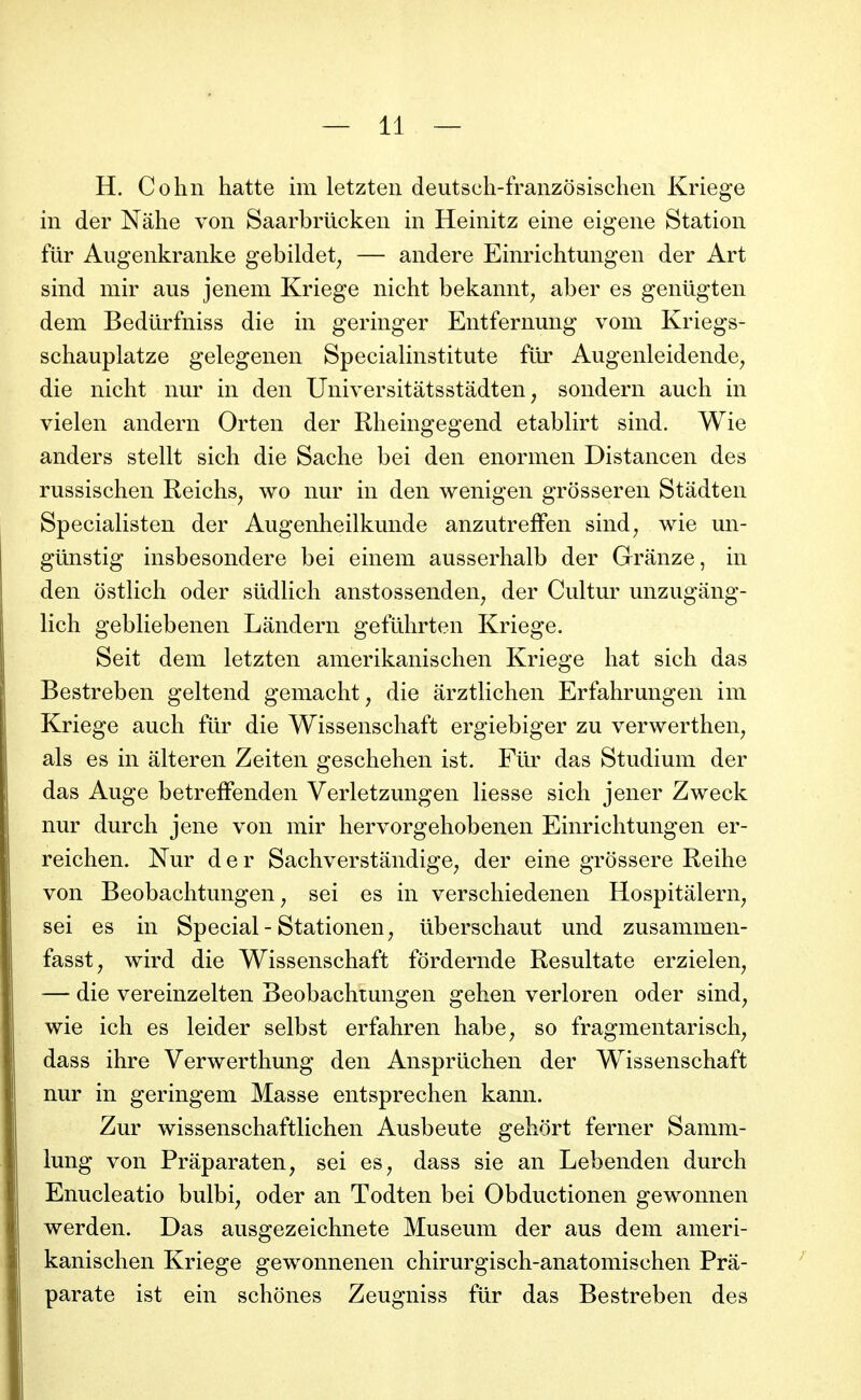 H. Cohn hatte im letzteii deutsch-franzôsischeii Kriege in der Nâhe von Saarbriicken in Heinitz eine eigene Station fUr Augenkranke gebildet^ — andere Einrichtungen der Art sind mir ans jenem Kriege nicht bekannt^ aber es gentigten dem Bediirfniss die in geringer Entfernung voni Kriegs- schauplatze gelegenen Specialinstitute fur Augenleidende^ die nicht nur in den Universitàtsstâdten, sondern auch in vielen andern Orten der Rlieingegend etablirt sind. Wie anders stellt sich die Sache bei den enonnen Distancen des russischen Reichs^ wo nur in den wenigen grôsseren Stâdten Specialisten der Augenheilkunde anzutreffen sind^ wie un- giinstig insbesondere bei einem ausserhalb der Granze, in den ostlich oder sudlich anstossenden^ der Cultur unzugâng- lich gebliebenen Lândern geftlhrten Kriege. Seit dem letzten amerikanischen Kriege hat sich das Bestreben geltend gemacht, die arztlichen Erfahrungen im Kriege auch fur die Wissenschaft ergiebiger zu verwerthen^ als es in âlteren Zeiten geschehen ist. Fur das Studium der das Auge betreffenden Verletzungen liesse sich jener Zweck nur durch jene von mir hervorgehobenen Einrichtungen er- reichen. Nur der Sachverstandige^ der eine grossere Reihe von Beobachtungen ^ sei es in verschiedenen Hospitâlern^ sei es in Spécial-Stationen^ iiberschaut und zusammen- fasst, wird die Wissenschaft fordernde Resultate erzielen^ — die vereinzelten Beobachtungen gehen verloren oder sind^ wie ich es leider selbst erfahren habe^ so fragmentarisch^ dass ihre Verwerthung den Anspriichen der Wissenschaft nur in geringem Masse entsprechen kann. Zur wissenschaftlichen Ausbeute gehort ferner Samm- lung von Prâparaten, sei es^ dass sie an Lebenden durch Enucleatio bulbi, oder an Todten bei Obductionen gewonnen werden. Das ausgezeichnete Muséum der aus dem ameri- kanischen Kriege gewonnenen chirurgisch-anatomischen Prâ- parate ist ein schones Zeugniss fur das Bestreben des