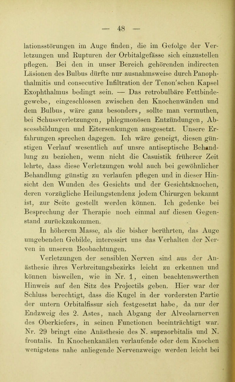 lationsstôrungen im Auge finden^ die im Gefolge der Ver- letzungen und Rupturen der Orbitalgefâsse sich einzustellen pflegen. Bei den in miser Bereicli gehôrenden indirecten Lasionen des Bulbiis dûrfte nur ausnahmsweise durch Panopli- tlialmitis und consécutive Infiltration der Tenon'schen Kapsel Exophthalmus bedingt sein. — Das retrobulbâre Fettbinde- gewebc; eingesclilossen zwischen den Knochenwânden und dem Bulbus^ ware ganz besonders^ sollte man vermuthen^ bei Schussverletzungen, phlegmonosen Entzilndungen ^ Ab- scessbildungen und Eitersenkungen ausgesetzt. Unsere Er- fahrungen sprechen dagegen. Ich ware geneigt^ diesen glin- stigen Verlauf wesentlich auf unsre antiseptische Behand- lung zu beziehen^ wenn nicht die Casuistik friiherer Zeit lehrte^ dass dièse Verletzungen wohl auch bei gewôhnlicher Behandlung gunstig zu verlaufen pflegen und in dieser Hin- sicht den Wunden des Gesiclits und der Gesiclitsknochen, deren vorzugliche Heilungstendenz jedem Chirurgen bekannt ist^ zur Seite gestellt werden konnen. Ich gedenke bei Besprecliung der Thérapie noch einmal auf diesen Gegen- stand zuruckzukommen. In hoherem Masse^ als die bisher bertlhrten^ das Auge umgebenden Gebilde^ interessirt uns das Verhalten der Ner- ven in unseren Beobachtungen. Verletzungen der sensiblen Nerven sind aus der An- âsthesie ihres Verbreitungsbezirks leicht zu erkennen und konnen bisweilen^ wie in Nr. 1, einen beachtenswerthen Hinweis auf den Sitz des Projectils geben. Hier war der Schluss berechtigt^ dass die Kugel in der vordersten Partie der untern Orbitalfissur sich festgesetzt habe^ da nur der Endzweig des 2. Astes, nach Abgang der Alveolarnerven des Oberkiefers, in seinen Functionen beeintrachtigt war. Nr. 29 bringt eine Anâsthesie des N. supraorbitalis und N. frontalis. In Knochenkanâlen verlaufende oder dem Knochen wenigstens nahe anliegende Nervenzweige werden leicht bei