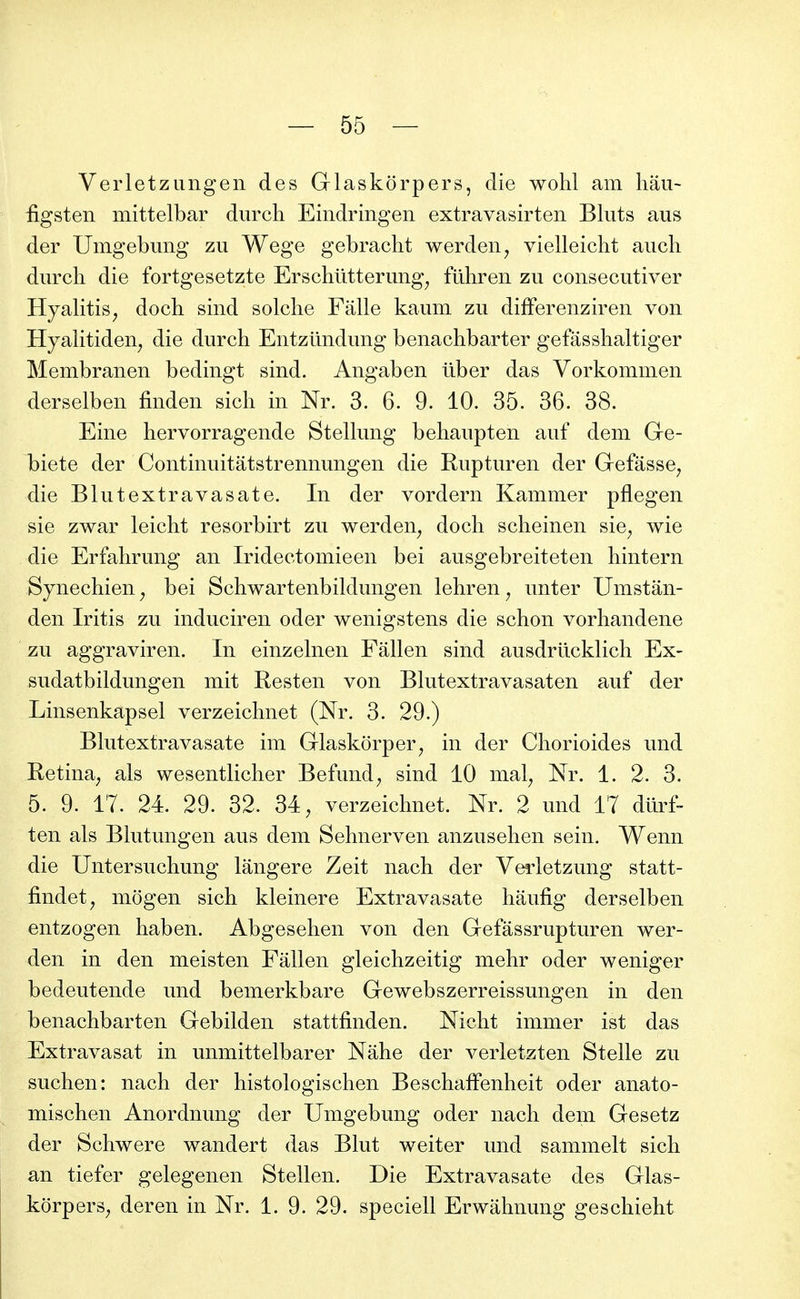 VerletzLingen des Grlaskorpers, die wohl am hâu- figsten mittelbar durch Eindringen extravasirten Bluts aus der Umgebung zu Wege gebracht werden^ vielleicht aiicli durch die fortgesetzte Erschlitterung^ fiihren zu consecutiver Hyalitis^ docb sind solclie Falle kaum zu difFerenziren von HyalitideH; die durch Entziindung benachbarter gefasshaltiger Membranen bedingt sind. Angaben ûber das Vorkommen derselben finden sich in Nr. 3. 6. 9. 10. 35. 36. 38. Eine hervorragende Stelhmg behaupten auf dem Ge- l)iete der Continuitatstrennungen die Rupturen der Gefâsse^ die Blutextravasate. In der vordern Kammer pflegen sie zwar leicht resorbirt zu werden^ doch scheinen sie^ wie die Erfahrung an Iridectomieen bei ausgebreiteten hintern Synechien ^ bei Schwartenbildungen lehren ^ unter Umstân- den Iritis zu induciren oder wenigstens die schon vorhandene zu aggraviren. In einzelnen Fâllen sind ausdriicklich Ex- sudatbildungen mit Resten von Bkitextravasaten auf der Linsenkapsel verzeichnet (Ni\ 3. 29.) Bhitextravasate im Glaskorper^ in der Chorioides und Retina^ als wesentlicher Befund^ sind 10 mal^ Nr. 1. 2. 3. 5. 9. 17. 24. 29. 32. 34, verzeichnet. Nr. 2 und 17 dtlrf- ten als Bkitungen aus dem Sehnerven anzusehen sein. Wenn die Untersuchung lângere Zeit nach der Ve-rletzung statt- findet, mogen sich kleinere Extravasate haufig derselben entzogen haben. Abgesehen von den Gefassrupturen wer- den in den meisten Fâllen gleichzeitig mehr oder weniger bedeutende und bemerkbare Gewebszerreissungen in den benachbarten Gebilden stattfinden. Nicht immer ist das Extravasat in unmittelbarer Nâhe der verletzten Stelle zu suchen: nach der histologischen BeschafFenheit oder anato- mischen Anordnung der Umgebung oder nach dem Gesetz der Schwere wandert das Blut weiter und sammelt sich an tiefer gelegenen Stellen. Die Extravasate des Glas- kôrpers, deren in Nr. 1. 9. 29. speciell Erwâhnung geschieht