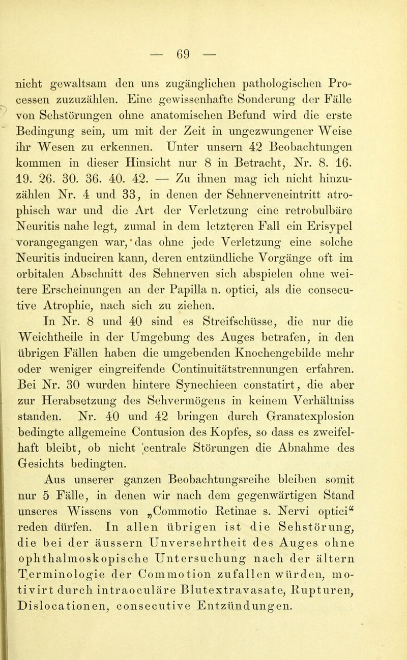 nicht gewaltsam den uns ziiganglichen pathologischen Pro- cessen zuzuzahlen. Eine gewissenhafte Sonderung der Fâlle von Sehstorungen ohne anatomischen Befund wird die erste Bedingung sein, iim mit der Zeit in ungezwungener Weise ilir Wesen zu erkennen. Unter unsern 42 Beobaclitimgen kommen in dieser Hinsicht nur 8 in Betracht, Nr. 8. 16. 19. 26. 30. 36. 40. 42. — Zu ihnen mag ich nicht hinzu- zahlen Nr. 4 und 33, in denen der Sehnerveneintritt atro- phisch war und die Art der Verletzung eine retrobulbâre Neuritis nahe legt, zumal in dem letzteren Fall ein Erisypel vorangegangen war/das ohne jede Verletzung eine solche Neuritis induciren kann, deren entzûndHche Vorgange oft im orbitalen Abschnitt des Sehnerven sich abspielen ohne wei- tere Erscheinungen an der Papilla n. optici, als die consécu- tive Atrophie, nach sich zu ziehen. In Nr. 8 und 40 sind es Streifschilsse, die nur die Weichtheile in der Umgebung des Auges betrafen, in den iibrigen Fâllen haben die umgebenden Knochengebilde mehr oder weniger eingreifende Continuitâtstrennungen erfahren. Bei Nr. 30 wurden hintere Synechieen constatirt, die aber zur Herabsetzung des Sehvermogens in keinem Verhâltniss standen. Nr. 40 und 42 bringen durch Granatexplosion bedingte allgemeine Contusion des Kopfes, so dass es zweifel- haft bleibt, ob nicht centrale Storungen die Abnahnie des Gesichts bedingten. Aus unserer ganzen Beobachtungsreihe bleiben somit nur 5 Falle, in denen wir nach dem gegenwârtigen Stand unseres Wissens von ^Commotio Retinae s. Nervi optici^ reden dûrfen. In allen ûbrigen ist die Sehstorung, die bei der aussern Unversehrtheit des Auges ohne ophthalmoskopische Untersuchung nach der altern Terminologie der Commotion zufallen wurden, mo- tivirt durch intraoculare Blutextravasate, Rupturen^ Dislocationen, consécutive Entzundungen.