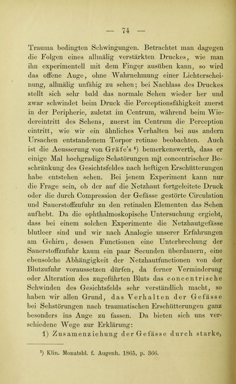 Trauma bedingten Scliwingimgen. Betraclitet man dagegen die Folgen eines allmâlig verstârkten Druckes, wie man ilin experimeiitell mit dem Finger ausllben kann^ so wird das ofFene Auge, ohne Wahrnehmimg einer Lichterschei- nung, allmalig mifâhig zii sehen ; bei Nachlass des Druckes stellt sich sehr bald das normale Selien wieder lier und zwar schwindet beim Druck die Perceptionsfâhigkeit zuerst in der Peripherie, zuletzt im Centrum, wahrend beim Wie- dereintritt des Sehens, zuerst im Centrum die Perception eintritt, wie wir ein âlmliches Verhalten bei aus andern Ursachen entstandenem Torpor retinae beobacliten. Aucli ist die Aeusserung von Grâfe's ^) bemerkenswerth, dass er einige Mal hochgradige Selistorungen m^t concentrischer Be- schrânkung des Gesiclitsfeldes nach heftigen Erschiitterungen habe entstehen sehen. Bei jenem Experiment kann nur die Frage sein, ob der auf die Netzhaut fortgeleitete Druck oder die durch Compression der Gefasse gestorte Circulation und SauerstofFzufuhr zu den retinalen Elementen das Sehen aufhebt. Da die ophthalmoskopische Untersuchung ergiebt, dass bei einem solchen Expérimente die Netzhautgefâsse blutleer sind und wir nach Analogie unserer Erfahrungen am Gehirn, dessen Functionen eine Unterbrechung der SauerstofFzufuhr kaum ein paar Secunden ilberdauern, eine ebensolche Abhangigkeit der Netzhautfunctionen von der Blutzufuhr voraussetzen dtirfen, da ferner Verminderung oder Altération des zugeftihrten Bluts das concentrische Schwinden des Gesichtsfelds sehr verstândlich macht, so haben wir allen Grund, das Verhalten der Gefasse bei Sehstorungen nach traumatischen Erschiitterungen ganz besonders ins Auge zu fassen. Da bieten sich uns ver- schiedene Wege zur Erklarung: 1) Zusamenz iehung der Gefasse durch starke, ') Klin. Monatsbl. f. Augenh. 1865, p. 366.