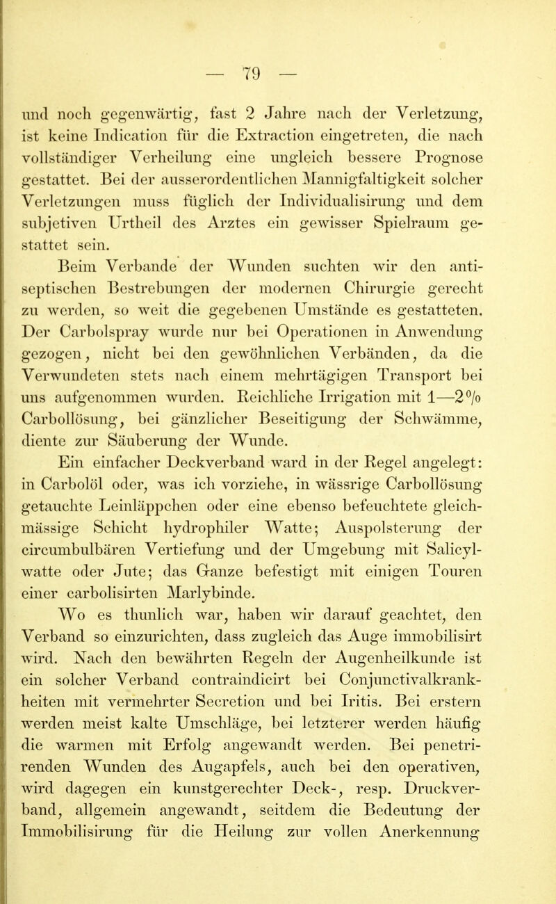 imcl noch gegenwartig, fast 2 Jahre nach der Verletzimg, ist keine Indication filr die Extraction eingetreten, die nach vollstandiger Verheilimg einc ungleich bessere Prognose gestattet. Bei der ausserordentlichen Mannigfaltigkeit solcher Verletzungen muss fliglich der Individualisirung und dem subjctiven Urtheil des Arztes ein gewisser Spielraum ge- stattet sein. Beim Vcrbande der Wunden suchten wir den anti- septischen Bestrebungen der modernen Chirurgie gerecht zu werden^ so weit die gegebenen Umstande es gestatteten, Der Carbolspray wurde mw bei Operationen in Anwendung gezogen, nicht bei den gewohnhchen Verbanden ^ da die Verwundeten stets nach einem mehrtiigigen Transport bei uns aufgenommen wurden. Reichliche Irrigation mit 1—2^/o Carbollosung, bei ganzlicher Beseitigung der Schwamme, diente zur Siiuberung der Wunde. Ein einfacher Deckverband ward in der Regel angelegt: in Carbolol oder, was ich vorziehe, in wâssrige Carbollosung getauchte Leinlappchen oder eine ebenso befeuchtete gleich- massige Schicht hydrophiler Watte; Auspolsterung der circumbulbaren Vertiefung und der Umgebung mit Salicyl- watte oder Jute; das Ganze befestigt mit einigen Touren einer carbolisirten Marlybinde. Wo es thunlich war, haben wir darauf geachtet^ den Verband so einzurichten, dass zugleich das Auge immobilisirt wird. Nach den bewâhrten Regeln der Augenheilkunde ist ein solcher Verband contraindicirt bei Conjunctivalkrank- heiten mit vermehrter Sécrétion und bei Iritis. Bei erstern werden meist kalte Umschlage^ bei letzterer werden haufig die warmen mit Erfolg angewandt werden. Bei penetri- renden Wunden des Augapfels, auch bei den operativen, wird dagegen ein kunstgerechter Deck-, resp. Druckver- band, allgemein angewandt, seitdem die Bedeutung der Immobilisirung fur die Heiîung zur vollen Anerkennung