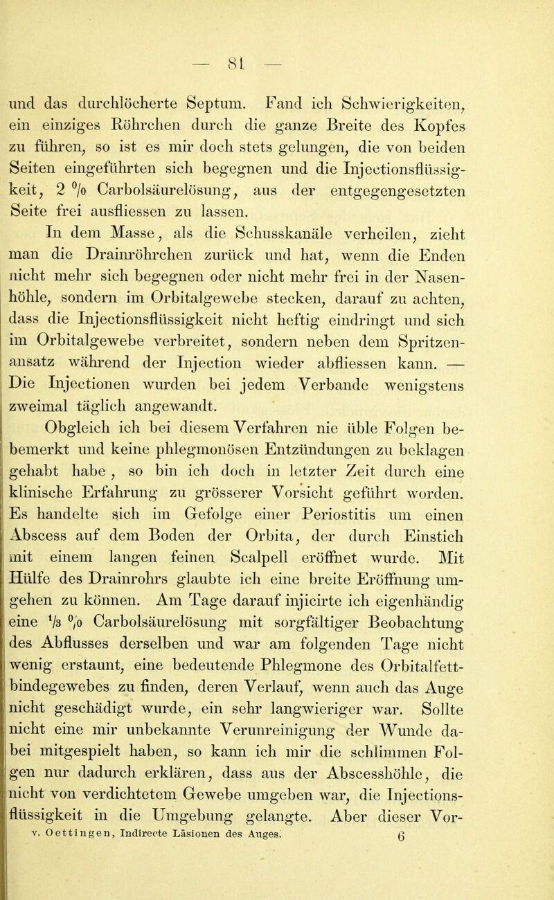 imd das durchlocherte Septum. Fand ich Schwierigkeiten, ein einziges Rohrchen durch die ganze Breite des Kopfes zu fûhren^ so ist es mir doch stets gelimgen, die von beiden Seiten eingefûhrten sich begegnen und die Injectionsflûssig- keit, 2 ^/o Carbolsâurelosimg, ans der entgegengesetzten Seite frei ausfliessen zu lassen. In dem Masse ^ als die Schusskanâle verheilen^ zieht man die Drainrohrchen zurûck und hat, wenn die Enden nicht mehr sich begegnen oder nicht mehr frei in der Nasen- hôhle, sondern im Orbitalgewebe stecken, darauf zu achten^ dass die Injectionsfltissigkeit nicht heftig eindringt und sich im Orbitalgewebe verbreitet, sondern neben dem Spritzen- ansatz wahrend der Injection wieder abfliessen kann. — Die Injectionen wurden bei jedem Verbande wenigstens zweimal tâglich angewandt. Obgleich ich bei diesem Verfahren nie ilble Folgen be- bemerkt und keine phlegmonosen Entzûndungen zu beklagen gehabt habe ^ so bin ich doch in letzter Zeit durch eine klinische Erfahrung zu grosserer Vorsicht gefuhrt worden. Es handelte sich im Gefolge einer Periostitis um einen Abscess auf dem Boden der Orbita^ der durch Einstich mit einem langen feinen Scalpell erôfFnet wurde. Mit Hûlfe des Drainrohrs glaubte ich eine breite Eroffnung um- gehen zu konnen. Am Tage darauf injicirte ich eigenhandig eine Vs V Carbolsaurelôsung mit sorgfâltiger Beobachtung des Abflusses derselben und war am folgenden Tage nicht wenig erstaunt, eine bedeutende Phlegmone des Orbitalfett- bindegewebes zu finden^ deren Verlauf^ wenn auch das Auge nicht geschâdigt wurde ^ ein sehr langwieriger war. Sollte nicht eine mir unbekannte Verunreinigung der Wunde da- bei mitgespielt haben^ so kann ich mir die schlimmen Fol- gen nur dadurch erklâren^ dass ans der Abscesshôhle^ die nicht von verdichtetem Gewebe umgeben war, die Injections- fltissigkeit in die Umgebung gelangte. Aber dieser Vor- V. Oettingen, Indirecte Lâsionen des Auges. Q