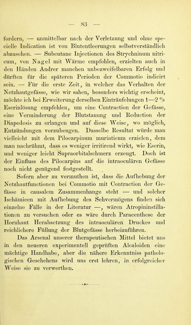 tbrderii; — unmittelbar nach der Verletzang und ohno spe- cielle Indication ist von Blutentleerungen selbstverstândlich abzusehen. — Subcutane Injectionen des Strychninum nitri- cum^ von Nagel mit Wârme empfohlen^ erzielten auch in den Handen Andrer manchen unbezweifelbaren Erfolg und dûrften fur die spateren Perioden der Commotio indicirt sein. — Fiir die erste Zeit, in welcher das Verhalten der Netzhautgefâsse^ wie wir sahen, besonders wichtig erscheint^ môchte ich bei Erweiterung derselben Eintraufelungen 1—2 ^/o Eserinlosung empfehlen, um eine Contraction der Gefasse^ eine Verminderung der Blutstauung und Réduction der Diapedesis zu erlangen und auf dièse Weise, wo moglich, Entzundungen vorzubeugen. Dasselbe Résultat wilrde man vielleicht mit dem Pilocarpinum muriaticum erzielen^ dem man nachriihmt^ dass es weniger irritirend wirkt, wie Eserin, und weniger leicht Supraorbitalschmerz erzeugt. Doch ist der Einfluss des Pilocarpins auf die intraocularen Gefâsse noch nicht geniigend festgestellt. Sofern aber zu vermuthen ist^ dass die Aufhebung der Netzliautfunctionen bei Commotio mit Contraction der Ge- fâsse in causalem Zusammenhange steht — und solcher Iscliâmieen mit Aufhebung des Sehvermogens finden sich einzelne Fâlle in der Literatur —, wâren Atropininstilla- tionen zu versuchen oder es wâre durch Paracenthese der Hornhaut Herabsetzung des intraocularen Druckes und reichlicliere Fûllung der Blutgefâsse herbeizuftlhren. Das Arsenal unserer therapeutischen Mittel bietet uns in den neueren experimentell geprllften Alcaloiden eine mâchtige Handhabe, aber die nâhere Erkenntniss patliolo- gisclien Gescbehens wird uns erst lehren, in erfolgreicher Weise sie zu verwerthen.