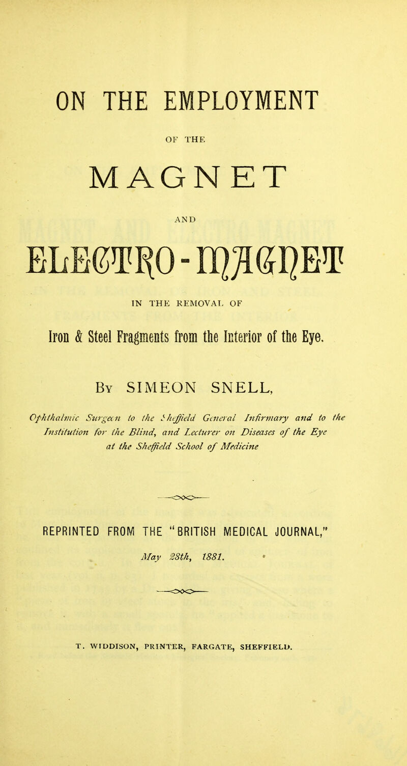 OF THE MAGNET AND IN THE REMOVAT. OF Iron & Steel Fragments from the Interior of the Eye. By SIMEON SNELL, Ophihabnic Stirgecn to the Sheffield General Infirmary and to the Institution for the Blind, and lecturer on Diseases of the Eye at the Sheffield School of Medicine REPRINTED FRO^/i THE BRITISH MEDICAL JOURNAL/* May 28th, 1881.