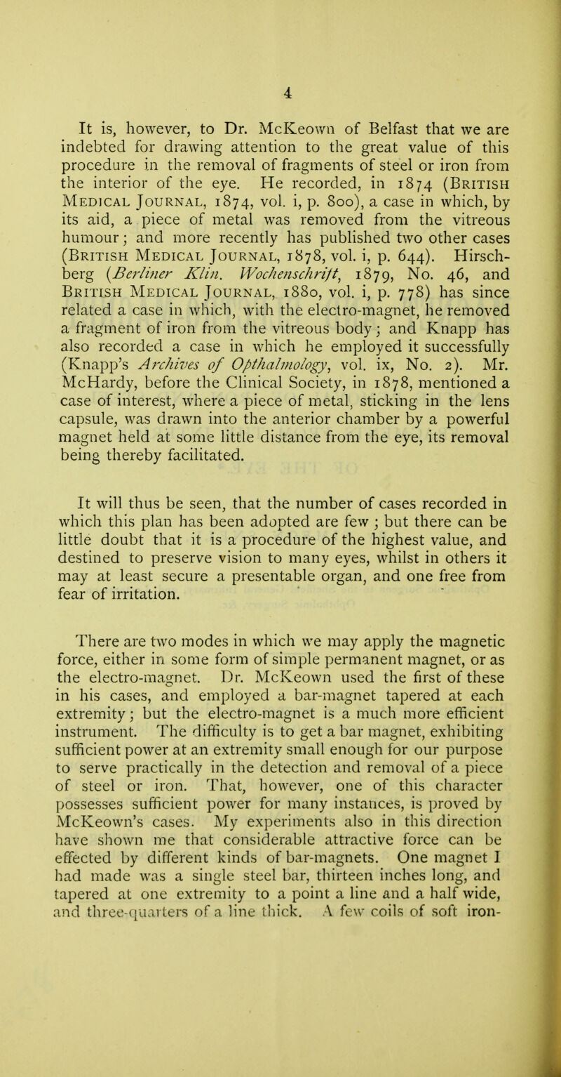 It is, however, to Dr. McKeown of Belfast that we are indebted for drawing attention to the great value of this procedure in the removal of fragments of steel or iron from the interior of the eye. He recorded, in 1874 (British Medical Journal, 1874, vol. i, p. 800), a case in which, by its aid, a piece of metal was removed from the vitreous humour; and more recently has published two other cases (British Medical Journal, 1878, vol. i, p. 644). Hirsch- berg iyBerlitier Klin. Wochenschrift^ 1879, 46, and British Medical Journal, 1880, vol. i, p. 778) has since related a case in which, with the electro-magnet, he removed a fragment of iron from the vitreous body; and Knapp has also recorded a case in which he employed it successfully (Knapp's Aixhives of Opthalinoiogy^ vol. ix, No. 2). Mr. McHardy, before the Clinical Society, in 1878, mentioned a case of interest, where a piece of metal, sticking in the lens capsule, was drawn into the anterior chamber by a powerful magnet held at some little distance from the eye, its removal being thereby facilitated. It will thus be seen, that the number of cases recorded in which this plan has been adopted are few ; but there can be little doubt that it is a procedure of the highest value, and destined to preserve vision to many eyes, whilst in others it may at least secure a presentable organ, and one free from fear of irritation. There are two modes in which we may apply the magnetic force, either in some form of simple permanent magnet, or as the electro-magnet. Dr. McKeown used the first of these in his cases, and employed a bar-magnet tapered at each extremity; but the electro-magnet is a much more efficient instrument. The difficulty is to get a bar magnet, exhibiting sufficient power at an extremity small enough for our purpose to serve practically in the detection and removal of a piece of steel or iron. That, however, one of this character possesses sufficient power for many instances, is proved by McKeown's cases. My experiments also in this direction have shown me that considerable attractive force can be effected by different kinds of bar-magnets. One magnet I had made was a single steel bar, thirteen inches long, and tapered at one extremity to a point a line and a half wide, and three-quarters of a line thick. A few coils of soft iron-