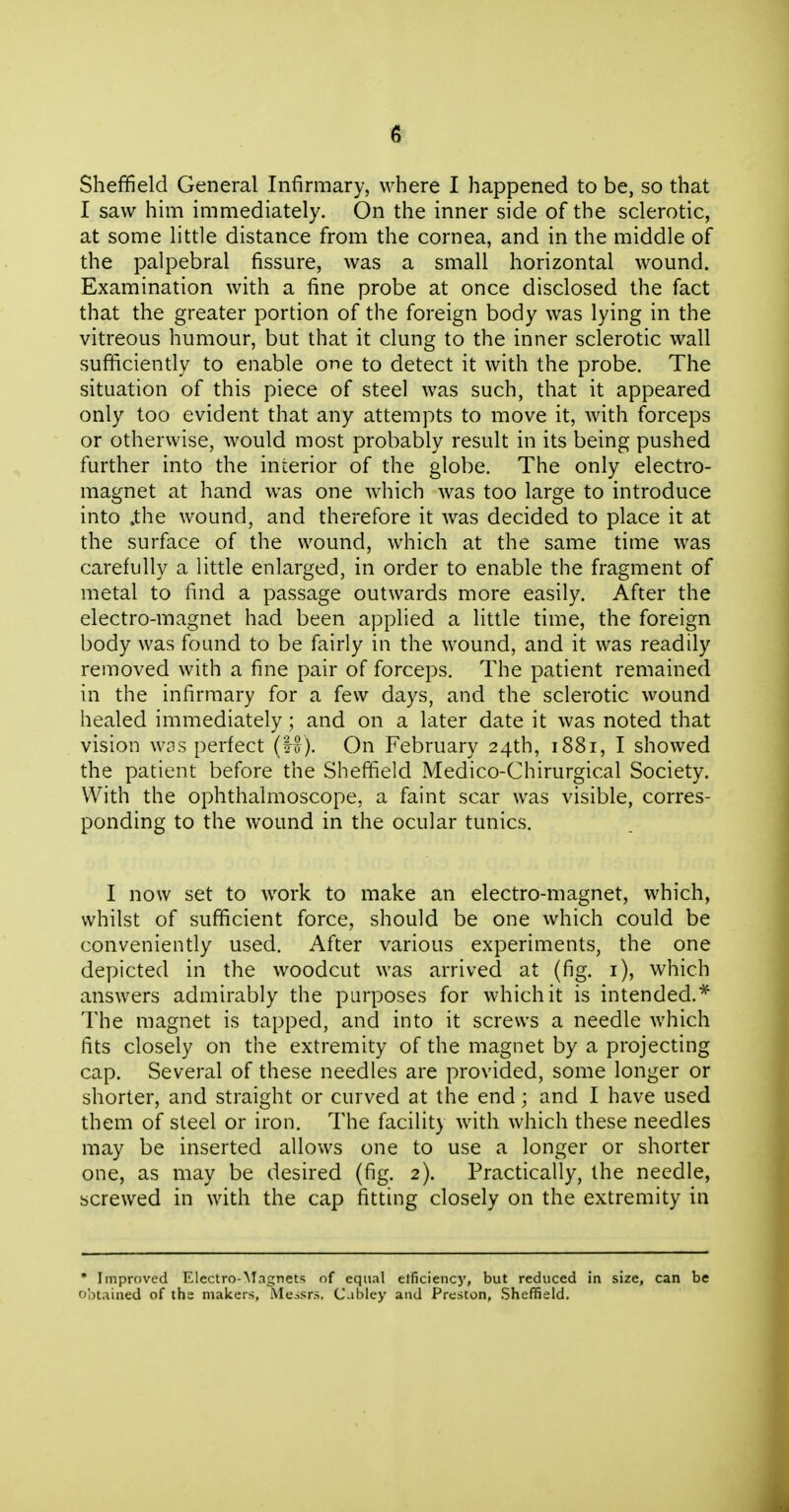 Sheffield General Infirmary, where I happened to be, so that I saw him immediately. On the inner side of the sclerotic, at some little distance from the cornea, and in the middle of the palpebral fissure, was a small horizontal wound. Examination with a fine probe at once disclosed the fact that the greater portion of the foreign body was lying in the vitreous humour, but that it clung to the inner sclerotic wall sufficiently to enable one to detect it with the probe. The situation of this piece of steel was such, that it appeared only too evident that any attempts to move it, with forceps or otherwise, would most probably result in its being pushed further into the interior of the globe. The only electro- magnet at hand was one which was too large to introduce into .the wound, and therefore it was decided to place it at the surface of the wound, which at the same time was carefully a little enlarged, in order to enable the fragment of metal to find a passage outwards more easily. After the electro-magnet had been applied a little time, the foreign body was found to be fairly in the wound, and it was readily removed with a fine pair of forceps. The patient remained in the infirmary for a few days, and the sclerotic wound healed immediately ; and on a later date it was noted that vision W3S perfect (1^). On February 24th, 1881, I showed the patient before the Sheffield Medico-Chirurgical Society. With the ophthalmoscope, a faint scar was visible, corres- ponding to the wound in the ocular tunics. I now set to work to make an electro-magnet, which, whilst of sufficient force, should be one which could be conveniently used. After various experiments, the one depicted in the woodcut was arrived at (fig. i), which answers admirably the purposes for which it is intended.* The magnet is tapped, and into it screws a needle which fits closely on the extremity of the magnet by a projecting cap. Several of these needles are provided, some longer or shorter, and straight or curved at the end; and I have used them of steel or iron. The facility with which these needles may be inserted allows one to use a longer or shorter one, as may be desired (fig. 2). Practically, the needle, screwed in with the cap fitting closely on the extremity in • Improved Electro-Magnets of equal elficiency, but reduced in size, can be obtained of the makers, Messrs. Cabley and Preston, Sheffield.