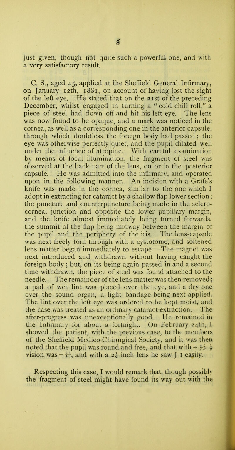 s just given, though not quite such a powerful one, and with a very satisfactory result. C. S., aged 45, applied at the Sheffield General Infirmary, on January 12th, 1881, on account of having lost the sight of the left eye. He stated that on the 21st of the preceding December, whilst engaged m turning a cold chill roll, a piece of steel had flown off and hit his left eye. The lens was now found to be opaque, and a mark was noticed in the cornea, as well as a corresponding one in the anterior capsule, through which doubtless the foreign body had passed; the eye was otherwise perfectly quiet, and the pupil dilated well under the influence of atropine. With careful examination by means of focal illumination, the fragment of steel was observed at the back part of the lens, on or in the posterior capsule. He was admitted into the infirmary, and operated upon in the following manner. An incision with a Grafe's knife was made in the cornea, similar to the one which I adopt in extracting for cataract by a shallow flap lower section; the puncture and counterpuncture being made in the sclero- corneal junction and opposite the lower pupil!ary margin, and the knife almost immediately being turned forwards, the summit of the flap being midway between the margin of the pupil and the periphery of the iris. The lens-capsule was next freely torn through with a cystotome, and softened lens matter began immediately to escape. The magnet was next introduced and withdrawn without having caught the foreign body ; but, on its being again passed in and a second time withdrawn, the piece of steel was found attached to the needle. The remainder of the lens-matter was then removed; a pad of wet lint was placed over the eye, and a dry one over the sound organ, a light bandage being next applied. The lint over the left eye was ordered to be kept moist, and the case was treated as an ordinary cataract-extraction. The after-progress was unexceptionally good. He remained in the Infirmary for about a fortnight. On February 24th, I showed the patient, with the previous case, to the members of the Sheffield Medico Chirurgical Society, and it was then noted that the pupil was round and free, and that with + \ vision was- M, and with a 2^ inch lens he saw J i easily. Respecting this case, I would remark that, though possibly the fragment of steel might have found its way out with the