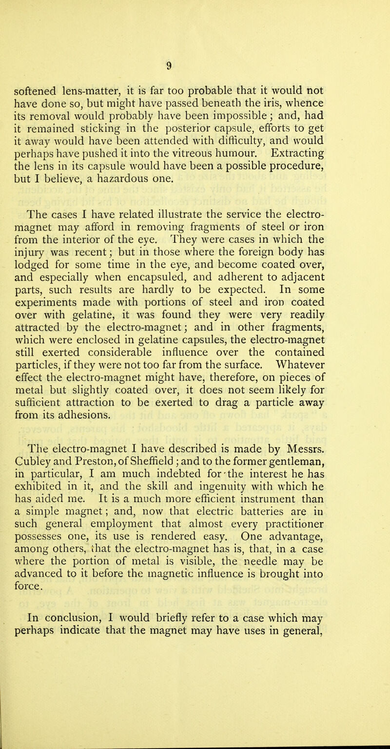 softened lens-matter, it is far too probable that it would not have done so, but might have passed beneath the iris, whence its removal would probably have been impossible; and, had it remained sticking in the posterior capsule, efforts to get it away would have been attended with difficulty, and would perhaps have pushed it into the vitreous humour. Extracting the lens in its capsule would have been a possible procedure, but I believe, a hazardous one. The cases I have related illustrate the service the electro- magnet may afford in removing fragments of steel or iron from the interior of the eye. They were cases in which the injuiy was recent; but in those where the foreign body has lodged for some time in the eye, and become coated over, and especially when encapsuled, and adherent to adjacent parts, such results are hardly to be expected. In some experiments made with portions of steel and iron coated over with gelatine, it was found they were very readily attracted by the electro-magnet; and in other fragments, which were enclosed in gelatine capsules, the electro-magnet still exerted considerable influence over the contained particles, if they were not too far from the surface. Whatever effect the electro-magnet might have, therefore, on pieces of metal but slightly coated over, it does not seem likely for sufficient attraction to be exerted to drag a particle away from its adhesions. The electro-magnet I have described is made by Messrs. Cubley and Preston, of Sheffield; and to the former gentleman, in particular, I am much indebted for-the interest he has exhibited in it, and the skill and ingenuity with which he has aided me. It is a much more efficient instrument than a simple magnet; and, now that electric batteries are in such general employment that almost every practitioner possesses one, its use is rendered easy. One advantage, among others, Ihat the electro-magnet has is, that, in a case where the portion of metal is visible, the needle may be advanced to it before the magnetic influence is brought into force. In conclusion, I would briefly refer to a case which may perhaps indicate that the magnet may have uses in general,