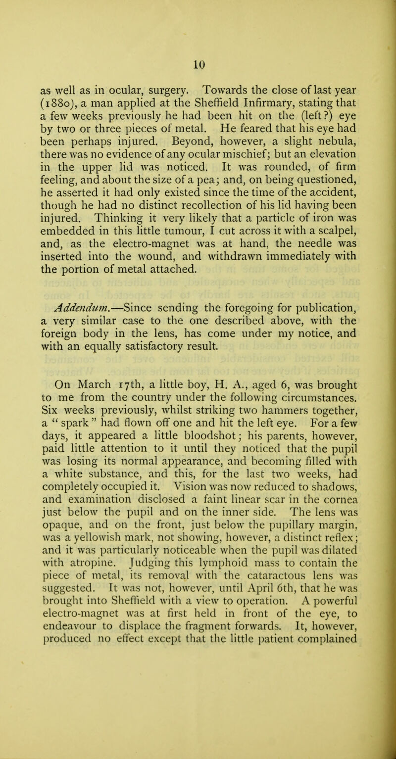 as well as in ocular, surgery. Towards the close of last year (1880), a man applied at the Sheffield Infirmary, stating that a few weeks previously he had been hit on the (left ?) eye by two or three pieces of metal. He feared that his eye had been perhaps injured. Beyond, however, a slight nebula, there was no evidence of any ocular mischief; but an elevation in the upper lid was noticed. It was rounded, of firm feeling, and about the size of a pea; and, on being questioned, he asserted it had only existed since the time of the accident, though he had no distinct recollection of his lid having been injured. Thinking it very likely that a particle of iron was embedded in this little tumour, I cut across it with a scalpel, and, as the electro-magnet was at hand, the needle was inserted into the wound, and withdrawn immediately with the portion of metal attached. Addendum.—Since sending the foregoing for publication, a very similar case to the one described above, with the foreign body in the lens, has come under my notice, and with an equally satisfactory result. On March 17th, a little boy, H. A., aged 6, was brought to me from the country under the following circumstances. Six weeks previously, whilst striking two hammers together, a  spark  had flown off one and hit the left eye. For a few days, it appeared a little bloodshot; his parents, however, paid little attention to it until they noticed that the pupil was losing its normal appearance, and becoming filled with a white substance, and this, for the last two weeks, had completely occupied it. Vision was now reduced to shadows, and examination disclosed a faint linear scar in the cornea just below the pupil and on the inner side. The lens was opaque, and on the front, just below the pupillary margin, was a yellowish mark, not showing, however, a distinct reflex; and it was particularly noticeable when the pupil was dilated with atropine. Judging this lymphoid mass to contain the piece of metal, its removal with the cataractous lens was suggested. It was not, however, until April 6th, that he was brought into Sheffield with a view to operation. A powerful electro-magnet was at first held in front of the eye, to endeavour to displace the fragment forwards. It, however, produced no effect except that the little patient complained