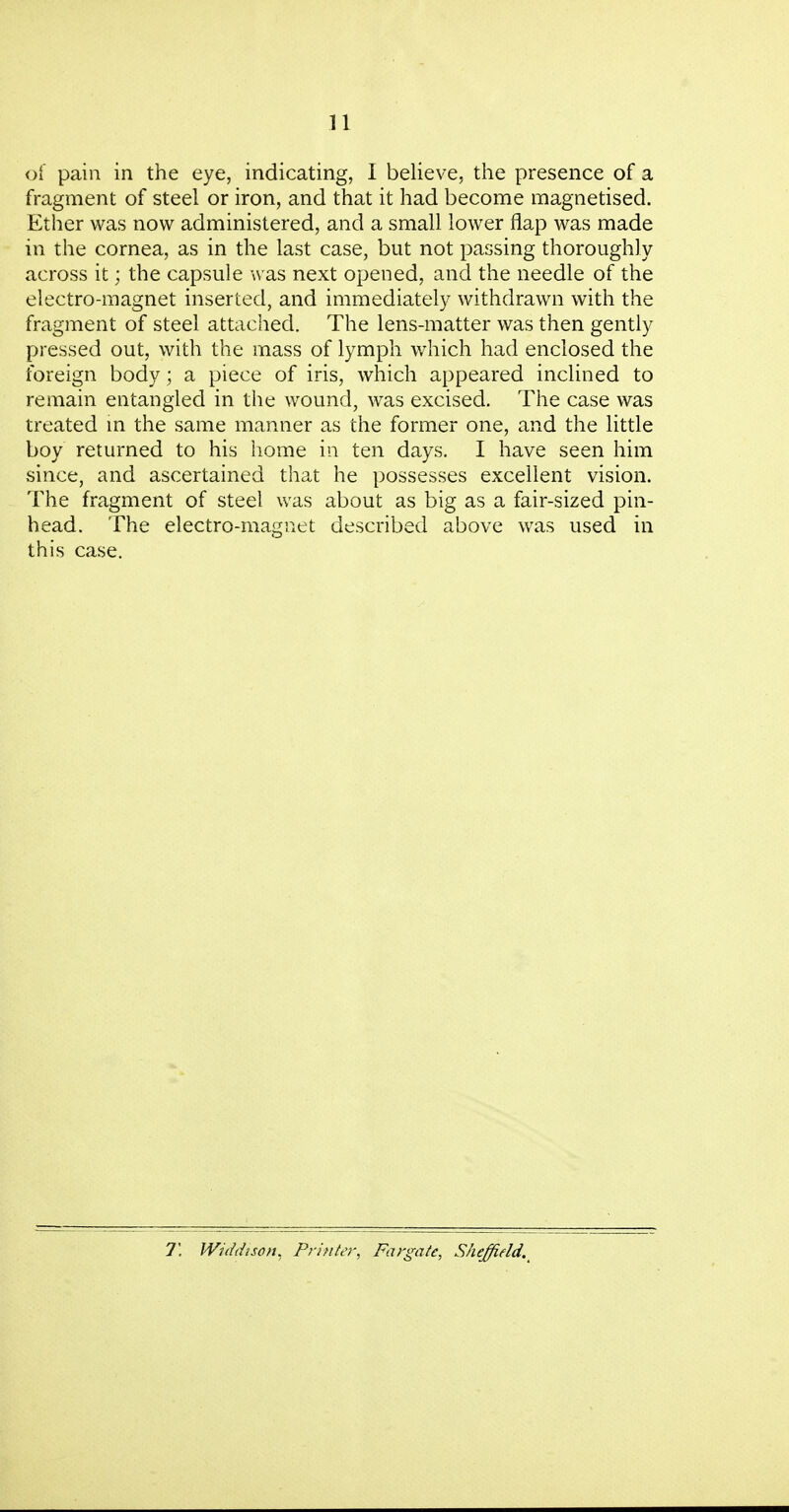 n of pain in the eye, indicating, I believe, the presence of a fragment of steel or iron, and that it had become magnetised. Ether was now administered, and a small lower flap was made in the cornea, as in the last case, but not passing thoroughly across it; the capsule was next opened, and the needle of the electro-magnet inserted, and immediately withdrawn with the fragment of steel attached. The lens-matter was then gently pressed out, with the mass of lymph which had enclosed the foreign body; a piece of iris, which appeared inclined to remain entangled in the wound, was excised. The case was treated m the same manner as the former one, and the little boy returned to his home in ten days. I have seen him since, and ascertained that he possesses excellent vision. The fragment of steel was about as big as a fair-sized pin- head. The electro-magnet described above was used in this case. 7! Widdison, Printer, Fargate, Sheffield.^