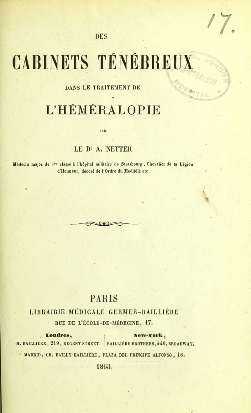 CABINETS TÉNÉBREUX DANS LE TRAITEMENT DE L'HÉMÉRALOPIE PAR LE A. NETTER Médecin major de i*e classe à l'hôpital militaire de Strasbourg, Chevalier de la Légion d'Honneur, décoré de l'Ordre du Medjidié etc. PARIS LIBRAIRIE MÉDICALE GERMER-BAILLIÈRE RUE DE L'ÉCOLE-DE-MÉDECINE, M. Londres, i New-York, H. BAILLIÈRE , 219 , REGENT STREET. | BAILLIÈRE BROTHERS, 440, BROADWAY. ' MADRID, CH. BAILLY-BAILLIÈRE, PLAZA DEL PRINCIPE ALFONSO , 16. 1863.