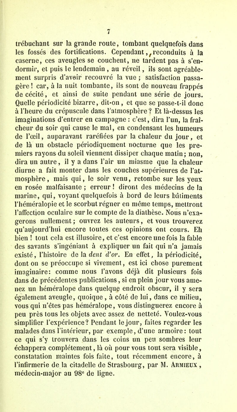 trébuchant sur la grande route, tombant quelquefois dans les fossés des fortifications. Cependant ?/reconduits à la caserne, ces aveugles se couchent, ne tardent pas à s'en- dormir, et puis le lendemain , au réveil, ils sont agréable- ment surpris d'avoir recouvré la vue ; satisfaction passa- gère! car, à la nuit tombante, ils sont de nouveau frappés de cécité, et ainsi de suite pendant une série de jours. Quelle périodicité bizarre, dit-on, et que se passe-t-il donc à l'heure du crépuscule dans l'atmosphère ? Et là-dessus les imaginations d'entrer en campagne : c'est, dira l'un, la fraî- cheur du soir qui cause le mal, en condensant les humeurs de l'œil, auparavant raréfiées par la chaleur du jour, et de là un obstacle périodiquement nocturne que les pre- miers rayons du soleil viennent dissiper chaque matin; non, dira un autre, il y a dans l'air un miasme que la chaleur diurne a fait monter dans les couches supérieures de l'at- mosphère , mais qui, le soir venu, retombe sur les yeux en rosée malfaisante ; erreur ! diront des médecins de la marine, qui, voyant quelquefois à bord de leurs bâtiments l'héméralopie et le scorbut régner en même temps, mettront l'affection oculaire sur le compte de la dialhèse. Nous n'exa- gérons nullement ; ouvrez les auteurs, et vous trouverez qu'aujourd'hui encore toutes ces opinions ont cours. Eh bien ! tout cela est illusoire, et c'est encore une fois la fable des savants s'ingéniant à expliquer un fait qui n'a jamais existé, l'histoire de la dent d'or. En effet, la périodicité, dont on se préoccupe si vivement, est ici chose purement imaginaire: comme nous l'avons déjà dit plusieurs fois dans de précédentes publications, si en plein jour vous ame- nez un héméralope dans quelque endroit obscur, il y sera également aveugle, quoique , à côté de lui, dans ce milieu, vous qui n'êtes pas héméralope, vous distinguerez encore à peu près lous les objets avec assez de netteté. Voulez-vous simplifier l'expérience? Pendant le jour, faites regarder les malades dans l'intérieur, par exemple, d'une armoire: tout ce qui s'y trouvera dans les coins un peu sombres leur échappera complètement, là où pour vous tout sera visible, constatation maintes fois faite, tout récemment encore, à l'infirmerie de la citadelle de Strasbourg, par M. Armieux , médecin-major au 98e de ligne.