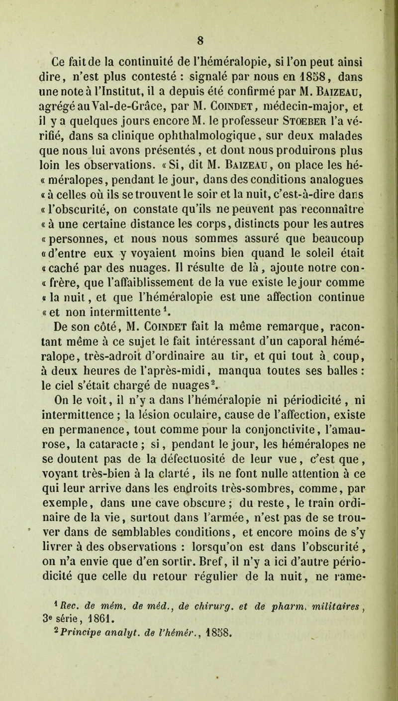 Ce fait de la continuité de l'héméralopie, si Ton peut ainsi dire, n'est plus contesté : signalé par nous en 1858, dans une note à l'Institut, il a depuis élé confirmé par M. Baizeau, agrégé au Val-de-Grâce, par M. Coindet, médecin-major, et il y a quelques jours encore M. le professeur Stoeber l'a vé- rifié, dans sa clinique ophthalmologique, sur deux malades que nous lui avons présentés, et dont nous produirons plus loin les observations. «Si, dit M. Baizeau, on place les hé- « méralopes, pendant le jour, dans des conditions analogues « à celles où ils se trouvent le soir et la nuit, c'est-à-dire dans « l'obscurité, on constate qu'ils ne peuvent pas reconnaître « à une certaine distance les corps, distincts pour les autres « personnes, et nous nous sommes assuré que beaucoup «d'entre eux y voyaient moins bien quand le soleil était «caché par des nuages. Il résulte de là, ajoute notre con- « frère, que l'affaiblissement de la vue existe le jour comme « la nuit, et que l'héméralopie est une affection continue « et non intermittente De son côté, M. Coindet fait la même remarque, racon- tant même à ce sujet le fait intéressant d'un caporal hémé- ralope, très-adroit d'ordinaire au tir, et qui tout à coup, à deux heures de l'après-midi, manqua toutes ses balles : le ciel s'était chargé de nuages2. On le voit, il n'y a dans l'héméralopie ni périodicité , ni intermittence ; la lésion oculaire, cause de l'affection, existe en permanence, tout comme pour la conjonctivite, l'amau- rose, la cataracte ; si, pendant le jour, les héméralopes ne se doutent pas de la défectuosité de leur vue, c'est que, voyant très-bien à la clarté, ils ne font nulle attention à ce qui leur arrive dans les endroits très-sombres, comme, par exemple, dans une cave obscure ; du reste, le train ordi- naire de la vie, surtout dans l'armée, n'est pas de se trou- ver dans de semblables conditions, et encore moins de s'y livrer à des observations : lorsqu'on est dans l'obscurité , on n'a envie que d'en sortir. Bref, il n'y a ici d'autre pério- dicité que celle du retour régulier de la nuit, ne rame- 1 Rec. de mém. de méd., de chirurg. et de pharm, militaires, 3« série, 1861. 2Principe anaîyt. de Vhémér., 1858.
