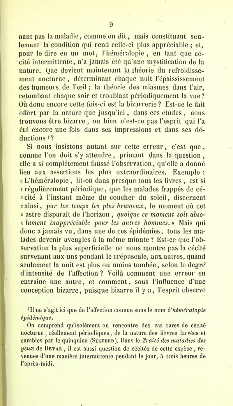 nant pas la maladie, comme on dit, mais constituant seu- lement la condition qui rend celle-ci plus appréciable ; et, pour le dire en un mot, l'héméralopie , en tant que cé- cité intermittente, n'a jamais été qu'une mystification de la nature. Que devient maintenant la théorie du refroidisse- ment nocturne, déterminant chaque nuit l'épaississement des humeurs de l'œil ; la théorie des miasmes dans l'air, retombant chaque soir et troublant périodiquement la vue? Où donc encore cette fois-ci est la bizarrerie? Est-ce le fait offert par la nature que jusqu'ici, dans ces études , nous trouvons être bizarre , ou bien n'est-ce pas l'esprit qui l'a été encore une fois dans ses impressions et dans ses dé- ductions *? Si nous insistons autant sur cette erreur, c'est que, comme l'on doit s'y attendre, primant dans la question, elle a si complètement faussé l'observation, qu'elle a donné lieu aux assertions les plus extraordinaires. Exemple : « L'héméralopie , lit-on dans presque tous les livres , est si o régulièrement périodique, que les malades frappés de cé- « cité à l'instant même du coucher du soleil, discernent «ainsi, par les temps les plus brumeux, le moment où cet « astre disparaît de l'horizon, quoique ce moment soit abso- « lument inappréciable pour les autres hommes. » Mais qui donc a jamais vu, dans une de ces épidémies, tous les ma- lades devenir aveugles à la même minute ? Est-ce que l'ob- servation la plus superficielle ne nous montre pas la cécité survenant aux uns pendant le crépuscule, aux autres, quand seulement la nuit est plus ou moins tombée, selon le degré d'intensité de l'affection ? Voilà comment une erreur en entraîne une autre, et comment, sous l'influence d'une conception bizarre, puisque bizarre il y a, l'esprit observe *I1 ne s'agit ici que de l'affection connue sous le nom d'kéméralopie épidémique. On comprend qu'isolément on rencontre des cas rares de cécité nocturne, réellement périodiques, de la nature des fièvres larvées et curables par le quinquina (Stoeber). Dans le Traité des maladies des yeux de Deval , il est aussi question de cécités de cette espèce, re- venues d'une manière intermittente pendant le jour, à trois heures de l'après-midi.