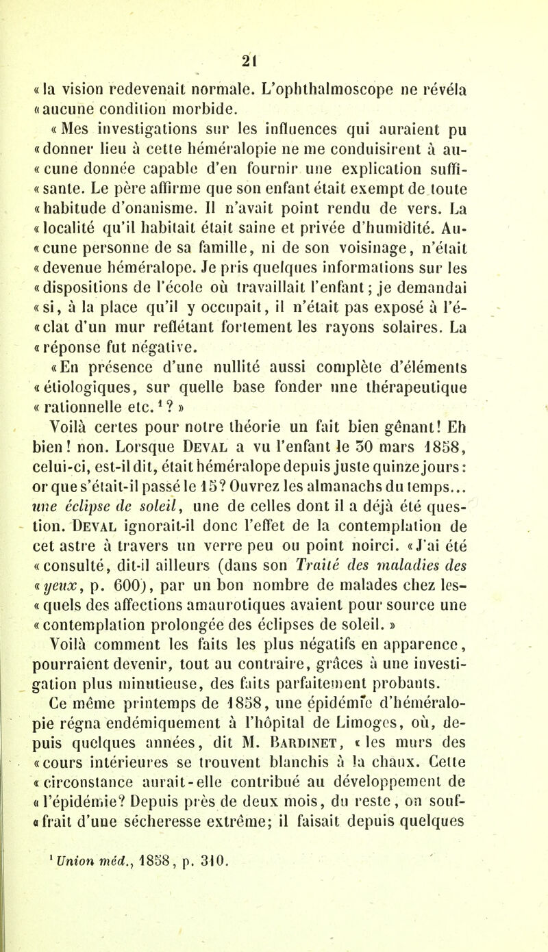 «la vision redevenait normale. L'ophthalmoscope ne révéla «aucune condition morbide. « Mes investigations sur les influences qui auraient pu «donner lieu à cette héméralopie ne me conduisirent à au- « cune donnée capable d'en fournir une explication sufifi- « santé. Le père affirme que son enfant était exempt de toute «habitude d'onanisme. Il n'avait point rendu de vers. La «localité qu'il habitait était saine et privée d'humidité. Au- «cune personne de sa famille, ni de son voisinage, n'était «devenue héméralope. Je pris quelques informations sur les «dispositions de l'école où travaillait l'enfant ; je demandai «si, à la place qu'il y occupait, il n'était pas exposé à re- celât d'un mur reflétant fortement les rayons solaires. La «réponse fut négative. «En présence d'une nullité aussi complète d'éléments « éliologiques, sur quelle base fonder une thérapeutique « rationnelle etc.1 ? » Voilà certes pour notre théorie un fait bien gênant! Eh bien! non. Lorsque Deval a vu l'enfant le 50 mars 1858, celui-ci, est-il dit, était héméralope depuis juste quinze jours : or que s'était-il passé le 15? Ouvrez les almanachs du temps... une éclipse de soleil, une de celles dont il a déjà été ques- tion. Deval ignorait-il donc l'effet de la contemplation de cet astre à travers un verre peu ou point noirci. «J'ai été «consulté, dit-il ailleurs (dans son Traité des maladies des «yeitx, p. 600;, par un bon nombre de malades chez les- « quels des affections amaurotiques avaient pour source une «contemplation prolongée des éclipses de soleil. » Voilà comment les faits les plus négatifs en apparence, pourraient devenir, tout au contraire, grâces à une investi- gation plus minutieuse, des faits parfaitement probants. Ce même printemps de 1858, une épidémie d'héméralo- pie régna endémiquement à l'hôpital de Limoges, où, de- puis quelques années, dit M. Bardinet, «les murs des «cours intérieures se trouvent blanchis à la chaux. Celle «circonstance aurait-elle contribué au développement de « l'épidémie? Depuis près de deux mois, du reste, on souf- a fiait d'une sécheresse extrême; il faisait depuis quelques 'Union méd., 1858, p. 310.