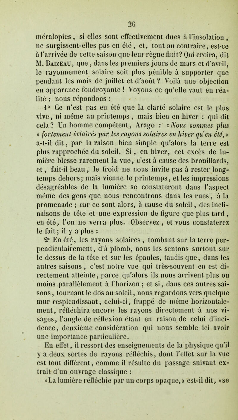 20 méralopies , si elles sont effectivement dues à l'insolation , ne surgissent-elles pas en élé , et, tout au contraire, est-ce à l'arrivée de celte saison que leur règne finit? Qui croira, dit M. Baizeau, que , dans les premiers jours de mars et d'avril, le rayonnement solaire soit plus pénible à supporter que pendant les mois de juillet et d'août ? Voilà une objection en apparence foudroyante ! Voyons ce qu'elle vaut en réa- lité ; nous répondons : 1° Ce n'est pas en été que la clarté solaire est le plus vive, ni même au printemps , mais bien en hiver : qui dit cela? Un homme compétent, Arago : «Nous sommes plus « fortement éclairés par les rayons solaires en hiver qu'en été, » a-t-il dit, par la raison bien simple qu'alors la terre est plus rapprochée du soleil. Si, en hiver, cet excès de lu- mière blesse rarement la vue, c'est à cause des brouillards, et, fait-il beau , le froid ne nous invite pas à rester long- temps dehors; mais vienne le printemps, et les impressions désagréables de la lumière se constateront dans l'aspect même des gens que nous rencontrons dans les rues, à la promenade ; car ce sont alors, à cause du soleil, des incli- naisons de tête et une expression de ligure que plus tard , en été, l'on ne verra plus. Observez, et vous constaterez le fait; il y a plus : 2° En été, les rayons solaires , tombant sur la terre per- pendiculairement , d'à plomb, nous les sentons surtout sur le dessus de la tête et sur les épaules, tandis que, dans les autres saisons , c'est notre vue qui très-souvent en est di- rectement atteinte, parce qu'alors ils nous arrivent plus ou moins parallèlement à l'horizon ; et si, dans ces autres sai- sons , tournant le dos au soleil, nous regardons vers quelque mur resplendissant, celui-ci, frappé de même horizontale- ment, réfléchira encore les rayons directement à nos vi- sages, l'angle de réflexion étant en raison de celui d'inci- dence, deuxième considération qui nous semble ici avoir une importance particulière. En effet, il ressort des enseignements de la physique qu'il y a deux sortes de rayons réfléchis, dont l'effet sur la vue est tout différent, comme il résulte du passage suivaut ex- trait d'un ouvrage classique : «La lumière réfléchie par un corps opaque,» est-il dit, «se