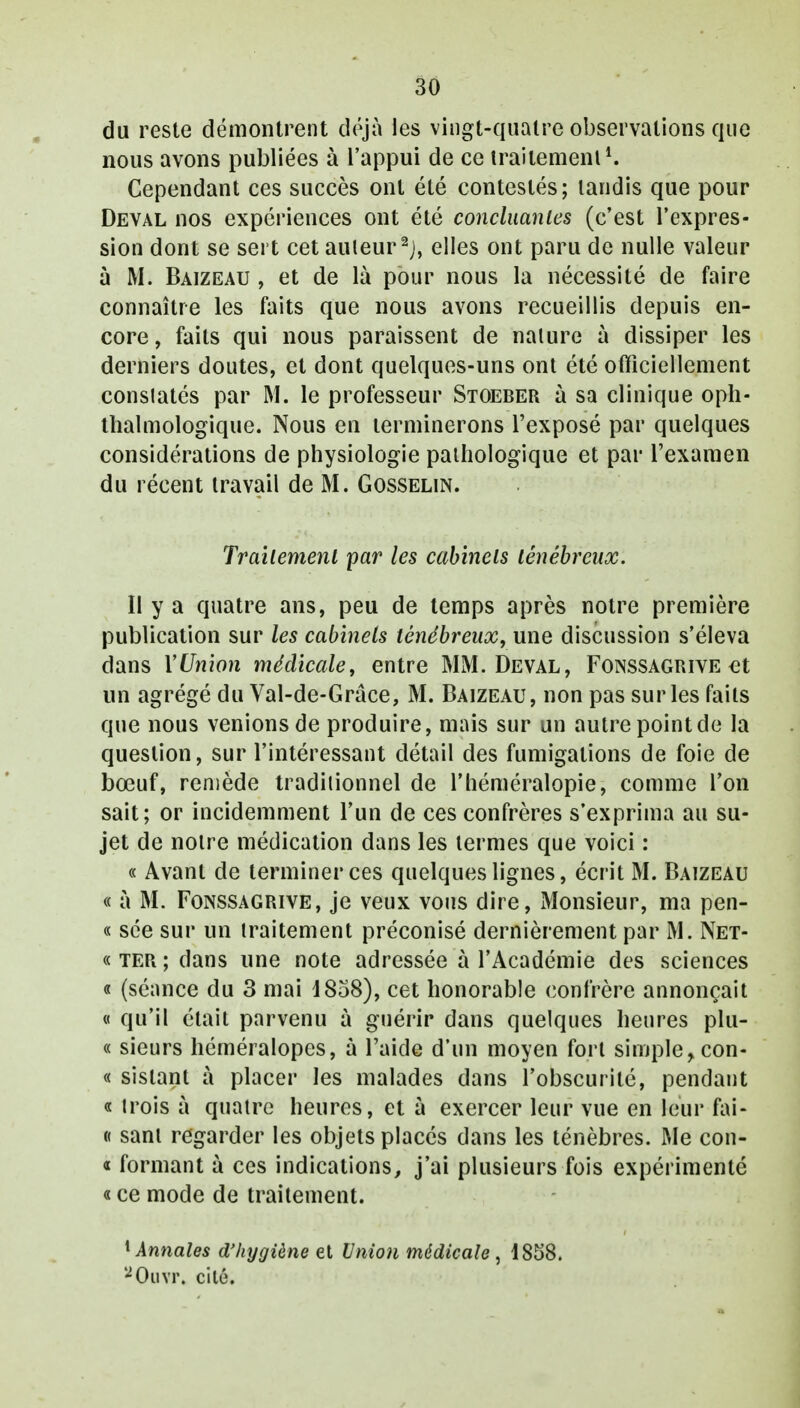 du reste démontrent déjà les vingt-quatre observations que nous avons publiées à l'appui de ce traitement1. Cependant ces succès ont été contestés; tandis que pour Deval nos expériences ont été concluantes (c'est l'expres- sion dont se sert cet auteur 2j, elles ont paru de nulle valeur à M. Baizeau , et de là pour nous la nécessité de faire connaître les faits que nous avons recueillis depuis en- core, faits qui nous paraissent de nature à dissiper les derniers doutes, et dont quelques-uns ont été officiellement conslatés par M. le professeur Stoeber à sa clinique oph- talmologique. Nous en terminerons l'exposé par quelques considérations de physiologie pathologique et par l'examen du récent travail de M. Gosselin. Traitement par les cabinets ténébreux. Il y a quatre ans, peu de temps après notre première publication sur les cabinels ténébreux, une discussion s'éleva dans YUnion médicale, entre MM. Deval, Fonssagrive et un agrégé du Val-de-Grâce, M. Baizeau, non pas sur les faits que nous venions de produire, mais sur un autre point de la question, sur l'intéressant détail des fumigations de foie de bœuf, remède traditionnel de l'héméralopie, comme l'on sait; or incidemment l'un de ces confrères s'exprima au su- jet de notre médication dans les termes que voici : « Avant de terminer ces quelques lignes, écrit M. Baizeau « à M. Fonssagrive, je veux vous dire, Monsieur, ma pen- « sée sur un traitement préconisé dernièrement par M. Net- « ter ; dans une note adressée à l'Académie des sciences « (séance du 3 mai 4858), cet honorable confrère annonçait « qu'il était parvenu à guérir dans quelques heures plu- « sieurs héméralopes, à l'aide d'un moyen fort simple ,con- « sislant à placer les malades dans l'obscurité, pendant « trois à quatre heures, et a exercer leur vue en leur fai- « sant regarder les objets placés dans les ténèbres. Me con- « formant à ces indications, j'ai plusieurs fois expérimenté « ce mode de traitement. 1 Annales d'hygiène et Union médicale, 1858. '2Ouvr. cilé.