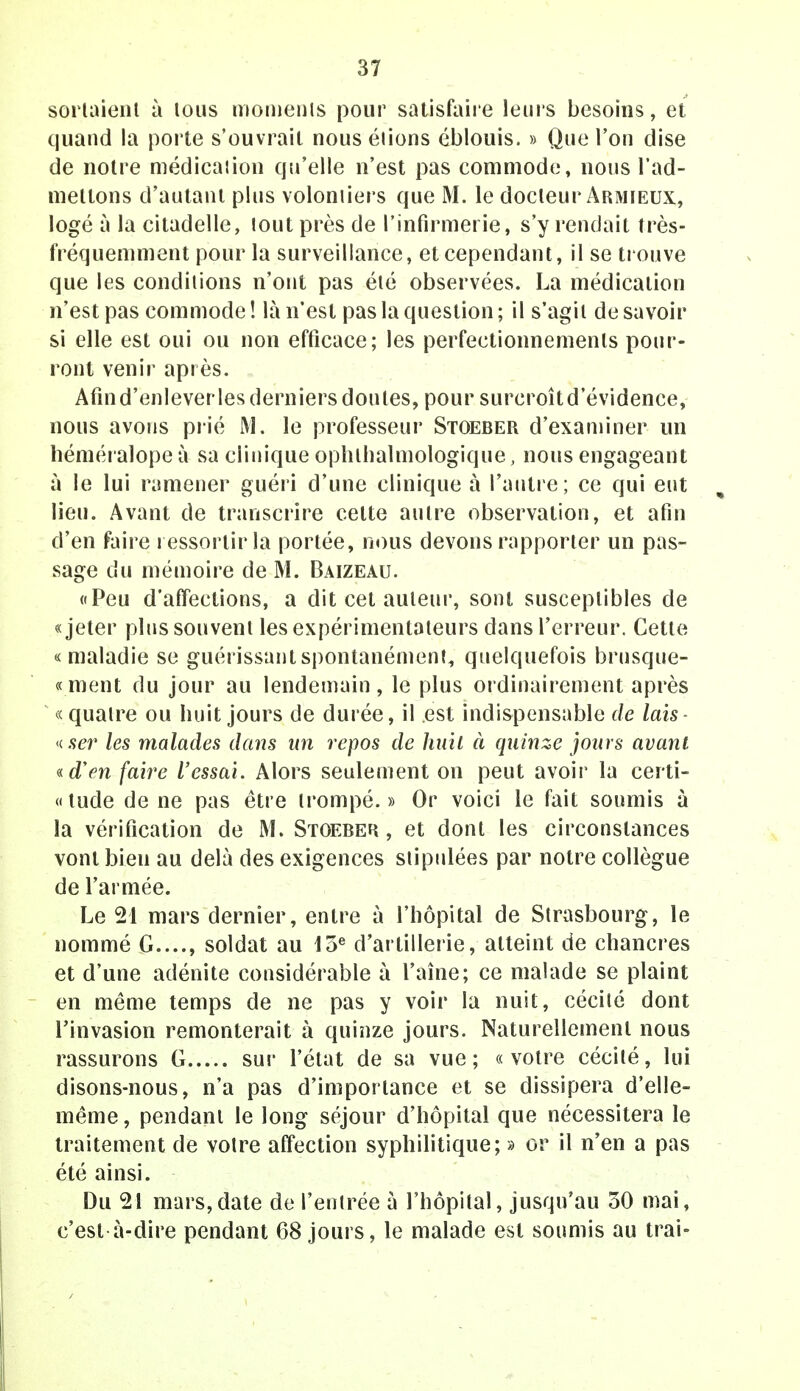 sortaient à tous moments pour satisfaire leurs besoins, et quand la porte s'ouvrait nous étions éblouis. » Que l'on dise de notre médication qu'elle n'est pas commode, nous l'ad- mettons d'autant plus volontiers que M. le docteur Armieux, logé à la citadelle, tout près de l'infirmerie, s'y rendait très- fréquemment pour la surveillance, et cependant, il se trouve que les conditions n'ont pas été observées. La médication n'est pas commode ! là n'est pas la question ; il s'agit de savoir si elle est oui ou non efficace; les perfectionnements pour- ront venir après. Afind'enleverles derniers doutes, pour surcroîtd'évidence, nous avons prié M. le professeur Stoeber d'examiner un héméralope à sa clinique ophlhalmologique, nous engageant à le lui ramener guéri d'une clinique à l'autre; ce qui eut lieu. Avant de transcrire celte autre observation, et afin d'en faire ressortir la portée, nous devons rapporter un pas- sage du mémoire de M. Baizeau. «Peu d'affections, a dit cet auteur, sont susceptibles de «jeter plus souvent les expérimentateurs dans l'erreur. Cette «maladie se guérissant spontanément, quelquefois brusque- « ment du jour au lendemain, le plus ordinairement après «quatre ou huit jours de durée, il est indispensable de lais- «ser les malades dans un repos de huit à quinze jours avant «dVw faire l'essai. Alors seulement on peut avoir la certi- « tude de ne pas être trompé. » Or voici le fait soumis à la vérification de M. Stoeber , et dont les circonstances vont bien au delà des exigences stipulées par notre collègue de l'armée. Le 21 mars dernier, entre à l'hôpital de Strasbourg, le nommé G...., soldat au 13e d'artillerie, atteint de chancres et d'une adénite considérable à raine ; ce malade se plaint en même temps de ne pas y voir la nuit, cécité dont l'invasion remonterait à quinze jours. Naturellement nous rassurons G sur l'état de sa vue; «votre cécité, lui disons-nous, n'a pas d'importance et se dissipera d'elle- même, pendant le long séjour d'hôpital que nécessitera le traitement de votre affection syphilitique; » or il n'en a pas été ainsi. Du 21 mars,date de l'entrée à l'hôpital, jusqu'au 30 mai, c'est à-dire pendant 68 jours, le malade est soumis au trai-