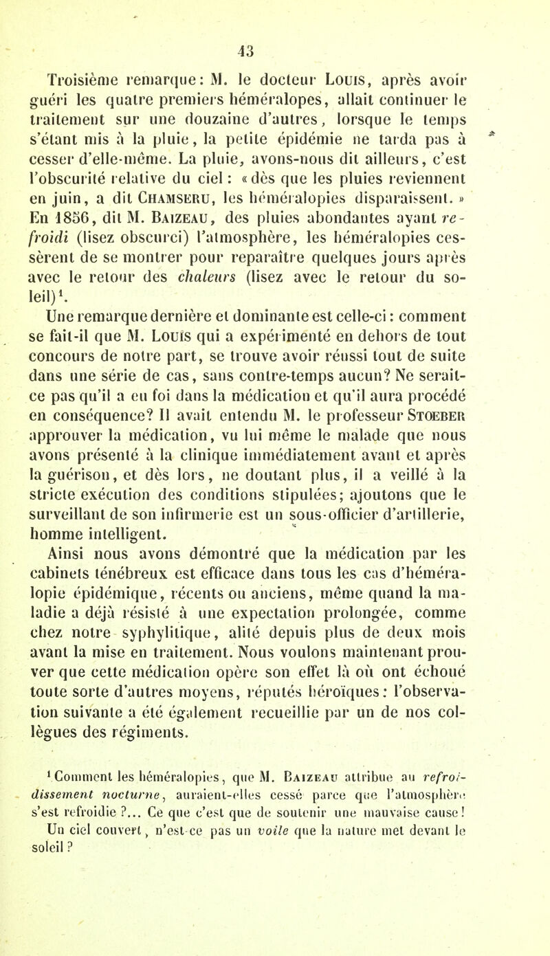 13 Troisième remarque: M. le docteur Louis, après avoir guéri les quatre premiers héméralopes, allait continuer le traitement sur une douzaine d'autres, lorsque le temps s'élant mis à la pluie, la petite épidémie ne tarda pas à cesser d'elle-même. La pluie, avons-nous dit ailleurs, c'est l'obscurité relative du ciel : «dès que les pluies reviennent en juin, a dit Chamseru, les héméialopies disparaissent. » En 1856, dit M. Baizeau, des pluies abondantes ayant re- froidi (lisez obscurci) l'atmosphère, les héméralopies ces- sèrent de se montrer pour reparaître quelques jours après avec le retour des chaleurs (lisez avec le retour du so- leil)1. Une remarque dernière et dominante est celle-ci : comment se fait-il que M. Louis qui a expérimenté en dehors de tout concours de notre part, se trouve avoir réussi tout de suite dans une série de cas, sans contre-temps aucun? Ne serait- ce pas qu'il a eu foi dans la médication et qu'il aura procédé en conséquence? Il avait entendu M. le professeur Stoeber approuver la médication, vu lui même le malade que nous avons présenté à la clinique immédiatement avant et après la guérison, et dès lors, ne doutant plus, il a veillé à la stricte exécution des conditions stipulées; ajoutons que le surveillant de son infirmerie est un sous-officier d'arlillerie, homme intelligent. Ainsi nous avons démontré que la médication par les cabinets ténébreux est efficace dans tous les cas d'héméra- lopie épidémique, récents ou anciens, même quand la ma- ladie a déjà résisté à une expectaiion prolongée, comme chez notre syphylitique, alité depuis plus de deux mois avant la mise en traitement. Nous voulons maintenant prou- ver que cette médical ion opère son effet là où ont échoué toute sorte d'autres moyens, réputés héroïques: l'observa- tion suivante a été également recueillie par un de nos col- lègues des régiments. 1 Gomment les héméralopies, que M. Baizeau attribue au refroi- dissement nocturne, auraient-elles cessé parce que l'atmosphèiv s'est refroidie ?... Ce que c'est que de soutenir une mauvaise cause! Un ciel couver^ n'est ce pas un voile que la nature met devant le soleil ?