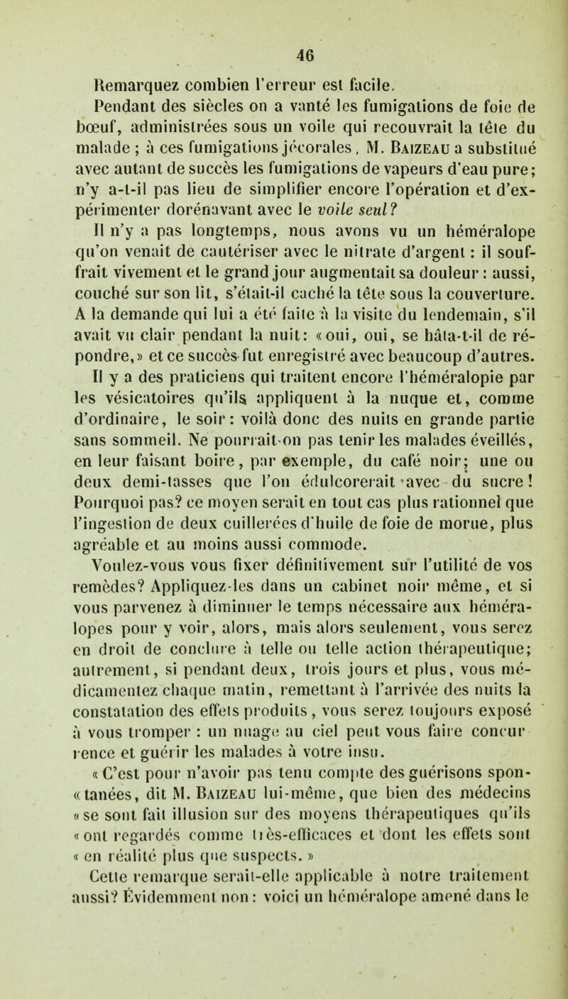Remarquez combien l'erreur est facile. Pendant des siècles on a vanté les fumigations de foie de bœuf, administrées sous un voile qui recouvrait la tête du malade ; à ces fumigations jécorales, M. Baizeau a substitué avec autant de succès les fumigations de vapeurs d'eau pure; n'y a-t-il pas lieu de simplifier encore l'opération et d'ex- périmenter dorénavant avec le voile seul? Il n'y a pas longtemps, nous avons vu un héméralope qu'on venait de cautériser avec le nitrate d'argent : il souf- frait vivement et le grand jour augmentait sa douleur : aussi, couché sur son lit, s'étail-il caché la tête sous la couverture. A la demande qui lui a été faite à la visite du lendemain, s'il avait vu clair pendant la nuit: «oui, oui, se hâta-t-il de ré- pondre,» et ce succès fut enregistré avec beaucoup d'autres. Il y a des praticiens qui traitent encore l'héméralopie par les vésicatoires qu'ils appliquent à la nuque et, comme d'ordinaire, le soir: voilà donc des nuits en grande partie sans sommeil. Ne pourrait-on pas tenir les malades éveillés, en leur faisant boire, par exemple, du café noir; une ou deux demi-tasses que l'on édulcorerait avec du sucre! Pourquoi pas? ce moyen serait en tout cas plus rationnel que l'ingestion de deux cuillerées d'huile de foie de morue, plus agréable et au moins aussi commode. Voulez-vous vous fixer définiiivement sur l'utilité de vos remèdes? Appliquez-les dans un cabinet noir même, et si vous parvenez à diminuer le temps nécessaire aux héméra- lopes pour y voir, alors, mais alors seulement, vous serez en droit de conclure à telle ou telle action thérapeutique; autrement, si pendant deux, trois jours et plus, vous mé- dicamenlez chaque matin, remettant à l'arrivée des nuits la constatation des effets produits, vous serez toujours exposé à vous tromper : un nuage au ciel peut vous faire concur rence et guérir les malades à votre insu. « C'est pour n'avoir pas tenu compte desguérisons spon- tanées, dit M. Baizeau lui-même, que bien des médecins «se sont fait illusion sur des moyens thérapeutiques qu'ils «ont regardés comme liès-effieaces et dont les effets sont « en réalité plus que suspects. » Cette remarque serait-elle applicable à notre traitement aussi? Évidemment non : voici un héméralope amené dans le
